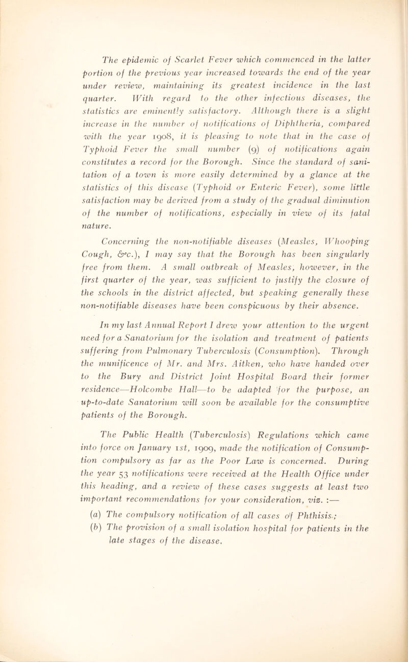 The epidemic of Scarlet Fever which commenced in the latter portion of the previous year increased towards the end of the year under review, maintaining its greatest incidence in the last quarter. With regard to the other infectious diseases, the statistics are eiJiinently satisfactory. Although there is a slight increase in the number of notifications of Diphtheria, compared with the year igo^S, it is pleasing to note that in the case of Typhoid Fever the small number (9) of notifications again constitutes a record for the Borough. Since the standard of sani- tation of a town is more easily determined by a glance at the statistics of this disease {Typhoid or Enteric Fever), some little satisfaction may be derived from a study of the gradual diminution of the number of notifications, especially in view of its fatal nature. Concerning the rion-notifiable diseases {Measles, Whooping Cough, 6^c.), I may say that the Borough has been singularly free from them. A small outbreak of Measles, however, in the first quarter 0/ the year, ivas sufficient to justify the closure of the schools in the district affected, hut speaking generally these non-notifiahle diseases have been conspicuous by their absence. In my last Annual Report I drew your attention to the urgent need for a Sanatorium for the isolation and treatment of patients suffering from Pulmonary Tuberculosis {Consumption). Through the munificence of Mr. and Mrs. Aitken, who have handed over to the Bury and District Joint Hospital Board their former residence—Holcombe Hall—to he adapted 'for the purpose, an up-to-date Sanatorium will soon be available for the consumptive patients of the Borough. The Pubiic Health {Tuberculosis) Regidations which came into force on January ist, 1909, made the notification of Consump- tion compulsory as far as the Poor Law is concerned. During the year 53 notifications were received at the Health Office under this heading, and a review of these cases suggests at least two important recommendations for your consideration, viz. : — {a) The compulsory notification of all cases of Phthisis; {b) The provision of a small isolation hospital for patients in the late stages of the disease.