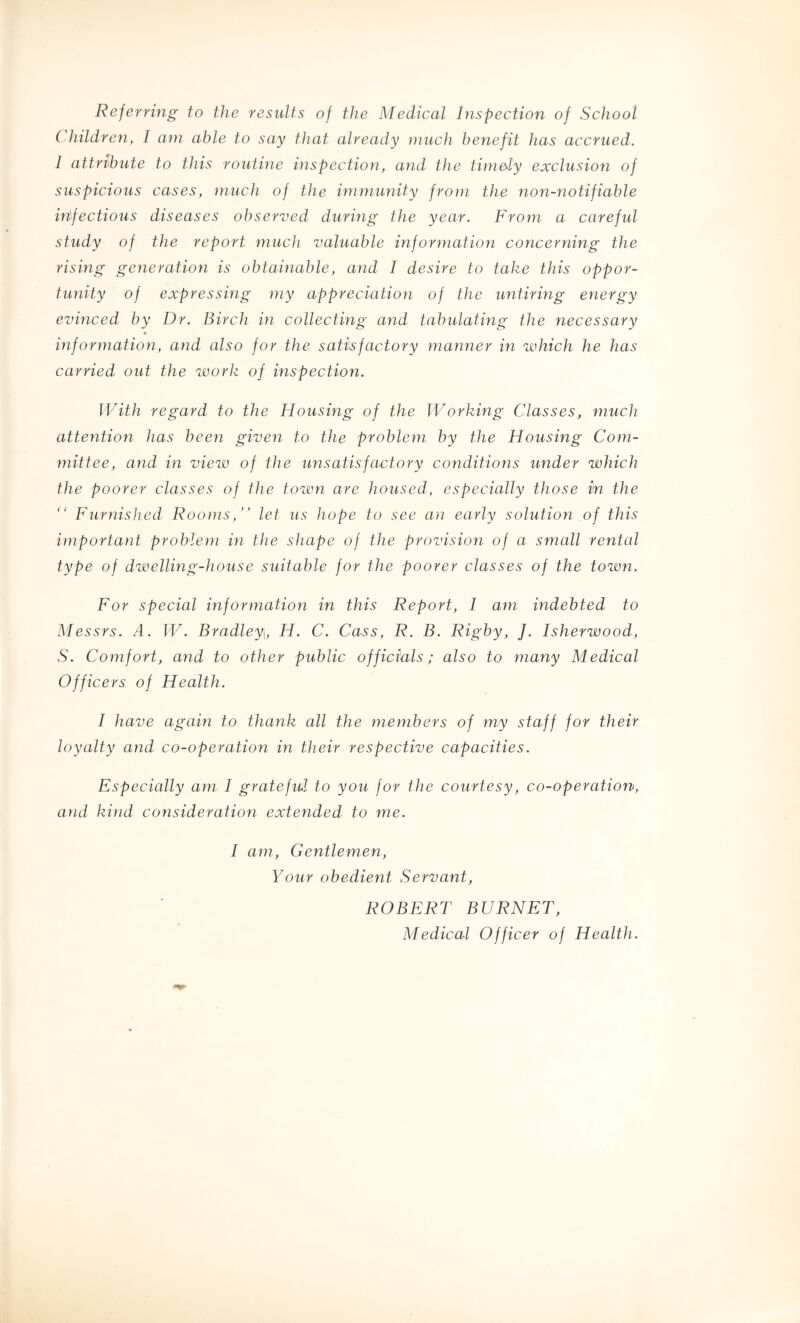 Referring to the results of the Medical Inspection of School C hildren, I ani able to say that already much benefit has accrued. I attrihute to this routine inspection!, and the tini&ly exclusion of suspicious cases, much of the immunity from the non-notifiable infectious diseases observed during the year. From a careful study of the report much valuable information concerning the rising generation is obtainable, and I desire to take this oppor- tunity of expressing my appreciation of the untiring energy evinced by Dr. Birch in collecting and tabulating the necessary information, and also for the satisfactory manner in ivhich he has carried out the work of inspection. With regard to the Housing of the Working Classes, muck attention has been given to the problem by the Housing Com- mittee, and in view of the unsatisfactory conditions under which the poorer classes of the town are housed, especially those in the  Furnisked Rooms,” let us hope to see an early solution of this important problem in the shape of the provision of a small rental type of dwelling-house suitable for the poorer classes of the town. For special information in this Report, I am indebted to Messrs. A. W. Bradley, H. C. Cass, R. B. Rigby, J. Isherwood, S. Comfort, and to other public officials; also to many Medical Officers of Health. I have again to thank all the members of my staff for their loyalty and co-operation in their respective capacities. Especially am I grateful to you for the courtesy, co-operation, and kind consideration extended to me. I am. Gentlemen, Your obedient Servant, ROBERT BURNET, Medical Officer of Health.