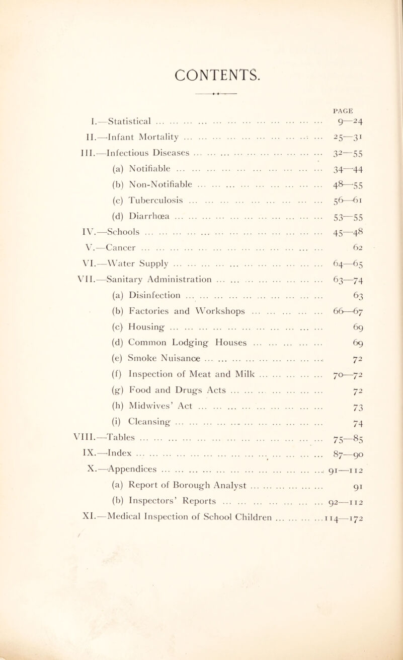 CONTENTS. PAGE I.—Statistical g—24 II.—'Infant Mortality 25-—31 III. —Infectious Diseases 32—55 (a) Notifiable 34—-44 (b) Non-Notifiable 48—^55 (c) Tuberculosis 56^—'61 (d) Diarrhoea 53—55 IV. —^Schools 45—48 V. —Cancer 62 VI. —^^Water Supply 64—65 Vn.—Sanitary Administration 63—74 (a) Disinfection 63 (b) Factories and Workshops 66—^67 (c) Housing 69 (d) Common Lodging Houses 69 (e) Smoke Nuisancie 72 (f) Inspection of Meat and Milk 70^—72 (g) Food and Drugs Acts 72 (h) Midwives’ Act 73 (i) Cleansing 74 VI IF—^Tables 73—83 IX.—'Index 87—90 X.—Appendices 91—^112 (a) Report of Borough Analyst 91 (b) Inspectors’ Reports 9,2—112 XI. — Medical Inspection of School Children 114—172