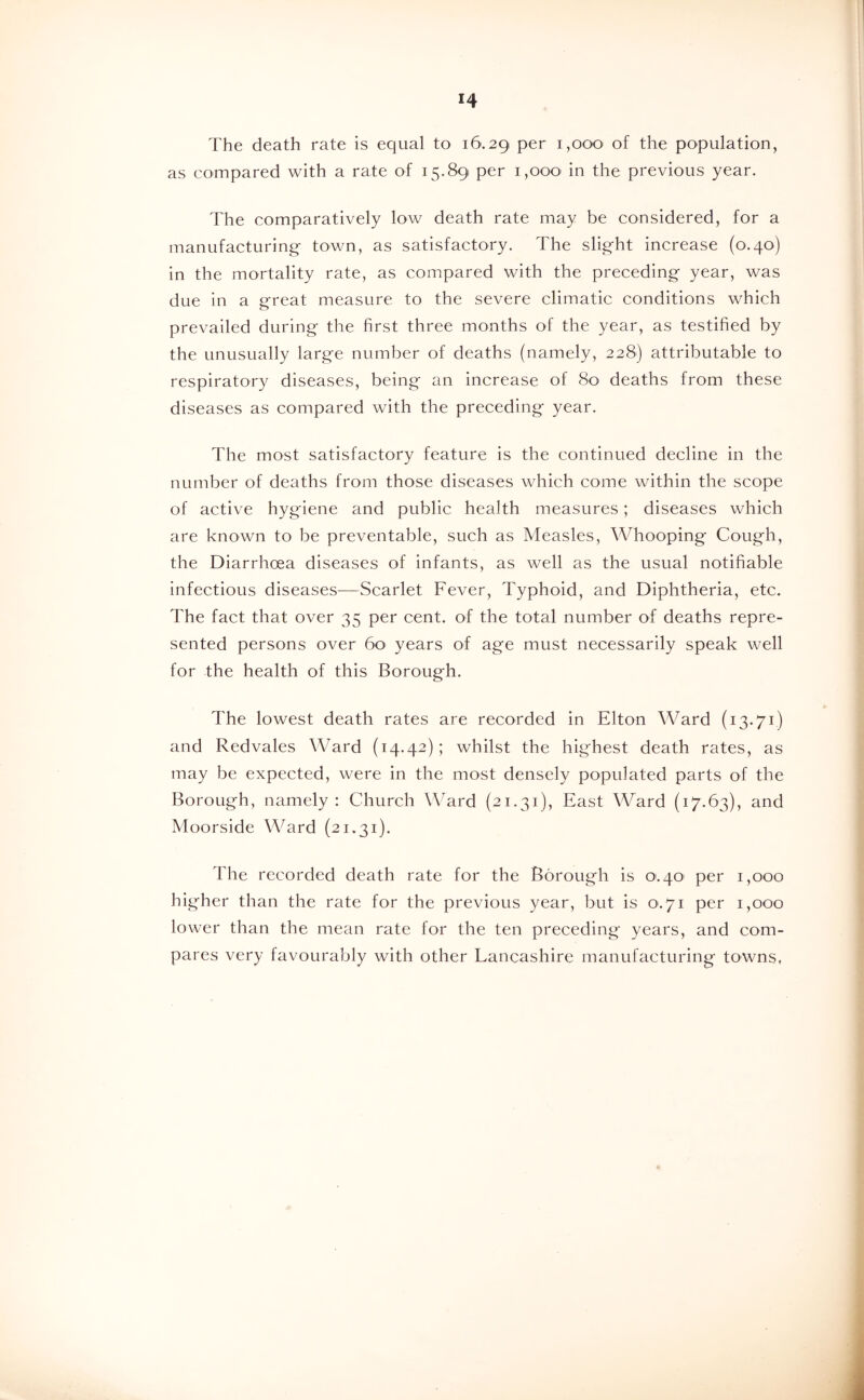 The death rate is equal to 16.29 of the population, as compared with a rate of 15.89 per i,ooO' in the previous year. The comparatively low death rate may be considered, for a manufacturing town, as satisfactory. The slight increase (0.40) in the mortality rate, as compared with the preceding year, was due in a great measure to the severe climatic conditions which prevailed during the first three months of the year, as testified by the unusually large number of deaths (namely, 228) attributable to respiratory diseases, being an increase of 80 deaths from these diseases as compared with the preceding year. The most satisfactory feature is the continued decline in the number of deaths from those diseases which come within the scope of active hygiene and public health measures; diseases which are known to be preventable, such as Measles, Whooping Cough, the Diarrhoea diseases of infants, as well as the usual notifiable infectious diseases—Scarlet Fever, Typhoid, and Diphtheria, etc. The fact that over 35 per cent, of the total number of deaths repre- sented persons over 6o‘ years of age must necessarily speak well for the health of this Borough. The lowest death rates are recorded in Elton Ward (13.71) and Redvales Ward (14.42); whilst the highest death rates, as may be expected, were in the most densely populated parts of the Borough, namely: Church Ward (21.31), East Ward (17.63), and Moorside Ward (21.31). The recorded death rate for the Borough is 0.40' per 1,000 higher than the rate for the previous year, but is 0.71 per 1,000 lower than the mean rate for the ten preceding years, and com- pares very favourably with other Lancashire manufacturing towns.