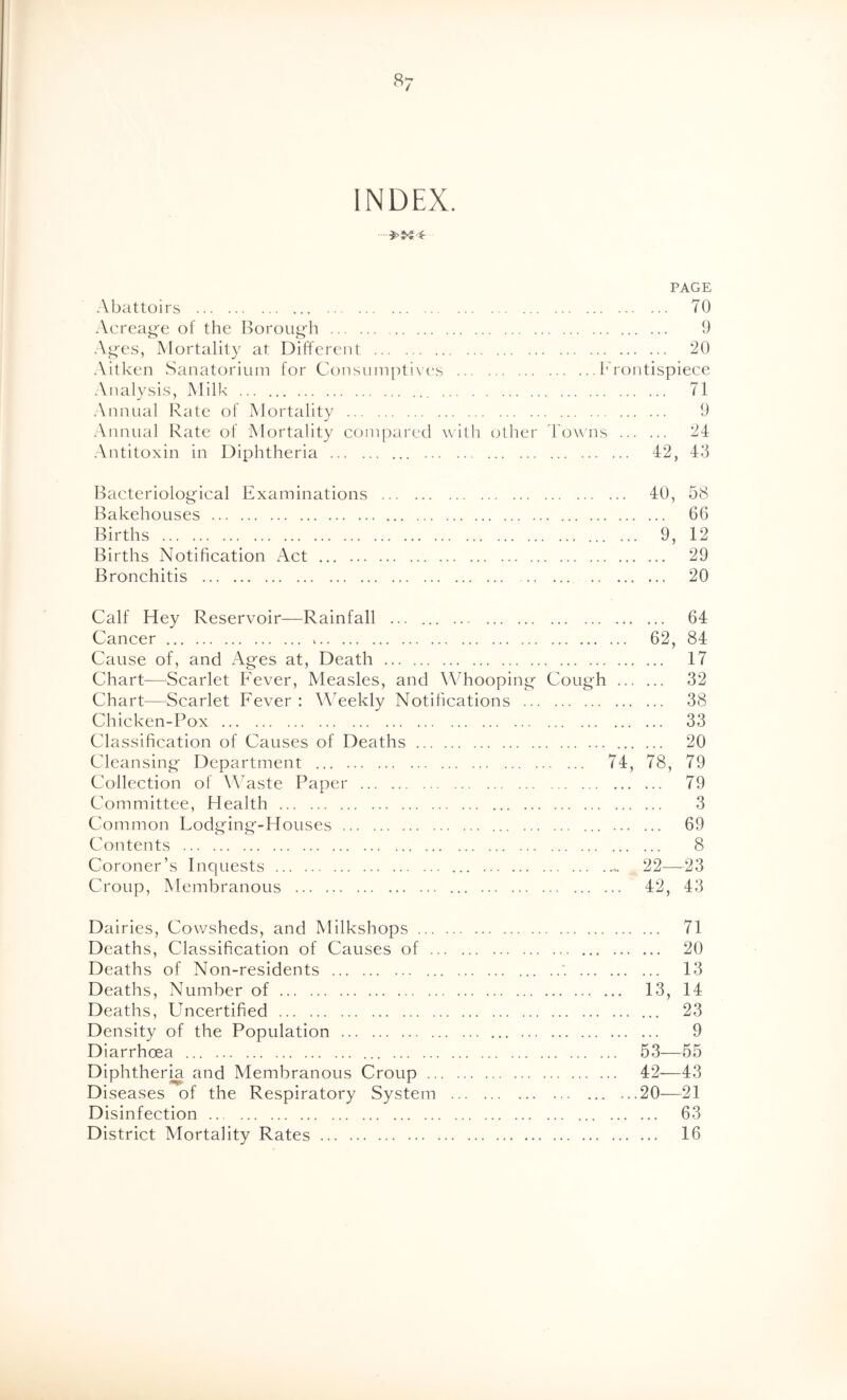 «7 INDEX. PAGE Abattoirs 70 Acreag'e of the Borough 9 Ages, Mortality at Different 20 Aitken Sanatorium for Consumptives hrontispiece Analysis, Milk 71 Annual Rate of Mortality 9 Annual Rate of Mortality compared with other 'Downs 24 Antitoxin in Diphtheria 42, 43 Bacteriological Examinations 40, 58 Bakehouses 66 Births 9, 12 Births Notification Act 29 Bronchitis 20 Calf Hey Reservoir—^Rainfall ... 64 Cancer > 62, 84 Cause of, and Ages at, Death 17 Chart—Scarlet Fever, Measles, and Whooping Cough 32 Chart—Scarlet Fever : Weekly Notifications 38 Chicken-Pox 33 Classification of Causes of Deaths 20 Cleansing Department 74, 78, 79 Collection of ^\Mste Paper 79 Committee, Health 3 Common Fodging-Houses 69 Contents 8 Coroner’s Inquests 22—23 Croup, Membranous 42, 43 Dairies, Cowsheds, and Milkshops 71 Deaths, Classification of Causes of 20 Deaths of Non-residents '. 13 Deaths, Number of 13, 14 Deaths, Uncertified 23 Density of the Population 9 Diarrhoea ... 53—55 Diphtheria and Membranous Croup 42—43 Diseases of the Respiratory System 20—21 Disinfection 63 District Mortality Rates 16