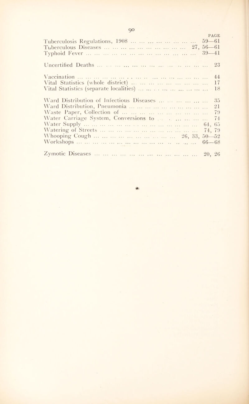 PAGE ^]\ibercLilosis Regulations, 1908 59—61 Tuberculous Diseases 27, 56-—61 Typhoid Fever 39—41 Uncertified Deaths 23 Vaccination 44 \htal Statistics (whole district) 17 Vital Statistics (separate localities) 18 Ward Distribution of Infectious Diseases 35 W^ard Distribution, Pneumonia 21 W'aste Paper, Collection of 79 Water Carriage System, Conversions to 74 Water Supply 64, 65 W^atering' of Streets 74, 79 Whooping Cough 26, 33, 50—152 Workshops 66—68 Zymotic Diseases 20, 26