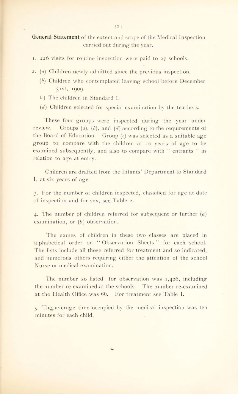 General Statement of the extent and seope O'f the Medical Inspection carried out during the year, 1. 226 visits for routine inspection were paid to 27 schools. 2. [a] Children newly admitted since the previous inspection. [b) Children who contemplated leaving school before December 31st, 1909. ic) The children in Standard I. (d) Children selected lor special examination by the teachers. These tour groups were inspected during the year under review. Groups (t?), (b), and (d) according tO' the requirements of the Board of Education. Group (c) was selected as a suitable age group to compare with the children at 10 years of age to be examined subsequently, and also to compare with “ entrants ” in relation to age at entry. Children are drafted from the Infants’ li)epartment to Standard I. at six years O'f age. 3. Tor the number of children inspected, classihed for age at date of inspection and for sex, see Table 2. 4. The number of children referred for subsequent or further (a) examination, or (b) observation. rhe names of children in these two classes are placed in alphabetical order on “Observation Sheets” for each school. The lists include all those referred for treatment and so indicated, and numerous others requiring either the attention of the school Nurse or medical examination. The number so listed for observation was 1,426, including the number re-examined at the schools. The number re-examined at the Health Office was 60. For treatment see Table I. 5- Th^ average time occupied by the medical inspection was ten minutes for each child, 24.