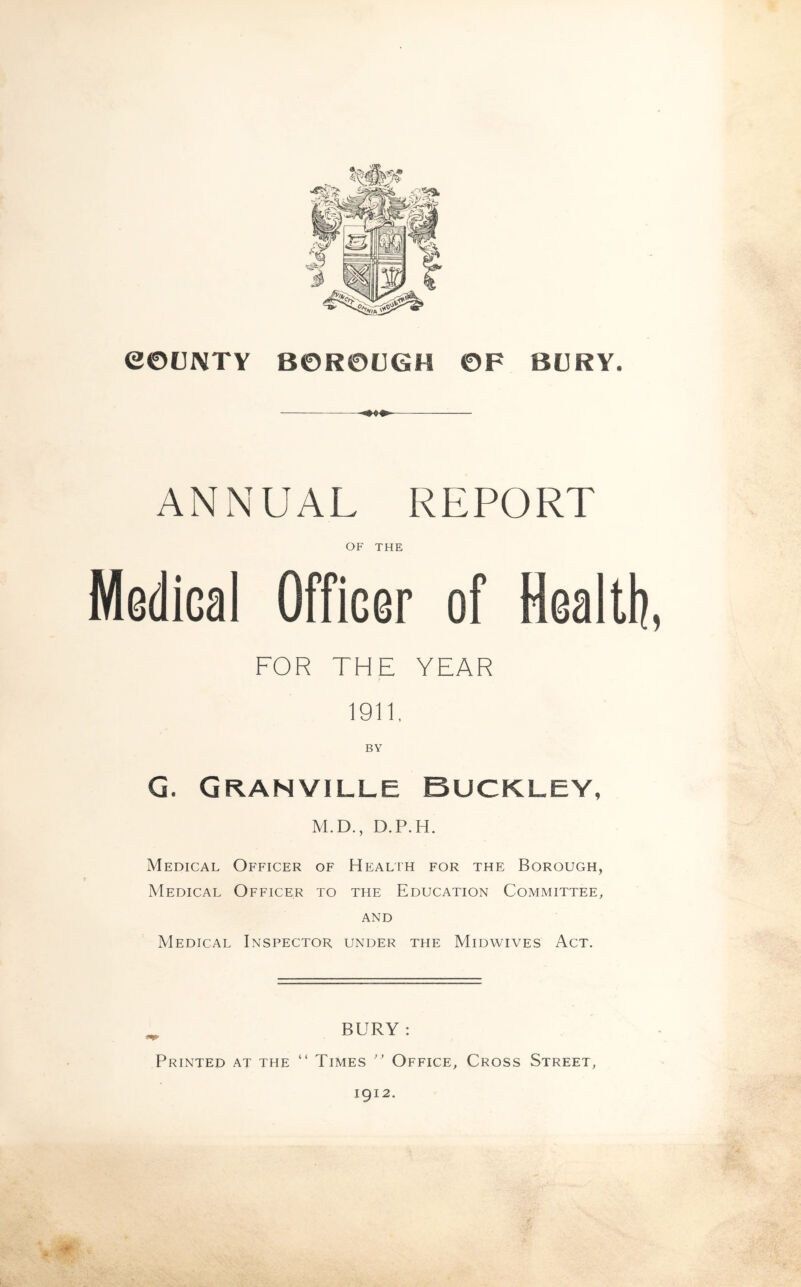 COUNTY BOROUGH OF BURY. ANNUAL REPORT OF THE Medial Officer of Health, FOR THE YEAR 1911. G. Granville Buckley, M.D., D.P.H. Medical Officer of Health for the Borough, Medical Officer to the Education Committee, and Medical Inspector under the Midwives Act. BURY : Printed at the “ Times ” Office, Cross Street, 1912.