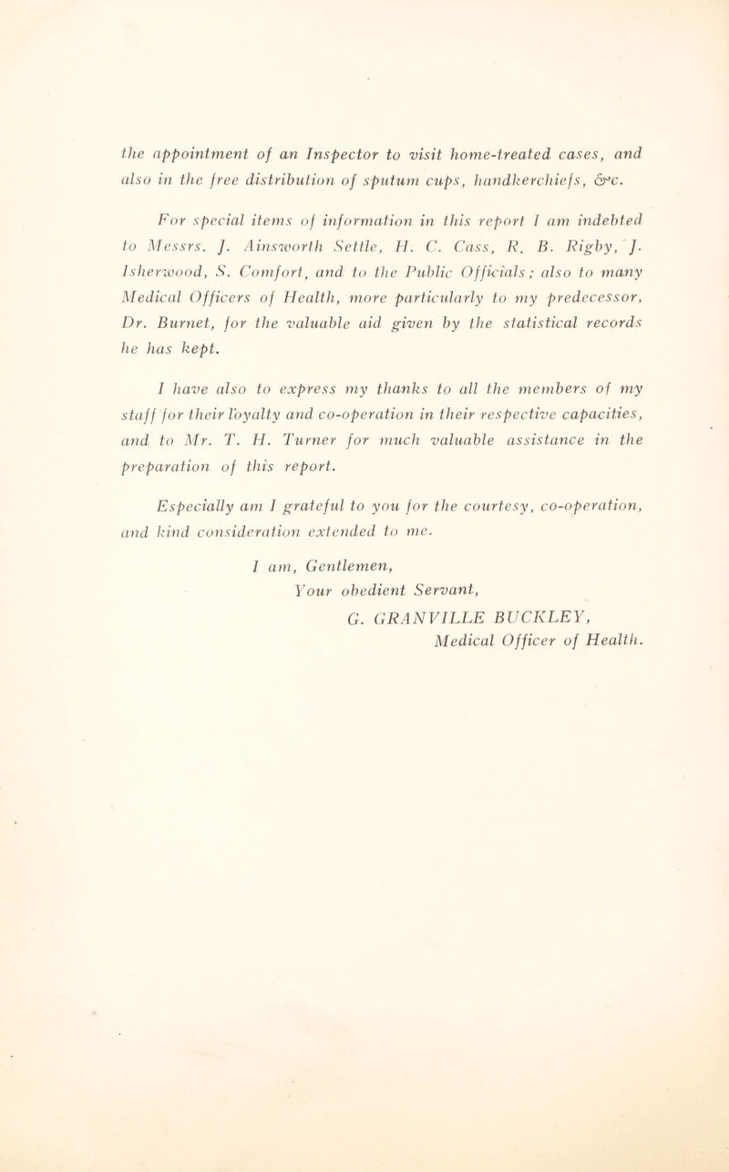 the appointment of an Inspector to visit home-treated cases, and also in the free distribution of sputum cups, handkerchiefs, 6°c. For special items of information in this report I am indebted to Messrs. J. Ainsworth Settle, H. C. Cass, R. B. Rigby, J. Isherwood, S. Comfort, and to the Public Officials; also to many Medical Officers of Health, more particularly to my predecessor, Dr. Burnet, for the valuable aid given by the statistical records he has kept. I have also to express my thanks to all the members of my staff for their loyalty and co-operation in their respective capacities, and to Mr. T. H. Turner for much valuable assistance in the preparation of this report. Especially am I grateful to you for the courtesy, co-operation, and kind consideration extended to me. I am, Gentlemen, Your obedient Servant, G. GRANVILLE BUCKLEY, Medical Officer of Health.