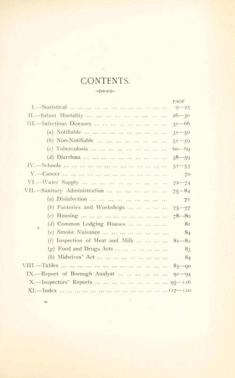 CONTENTS. PAGE I.—Statistical 9—25 II. —Infant Mortality 26—30 III. —Infectious Diseases ... 31—66 (a) Notifiable 31—50 (b) Non-Notifiable 51—59 (c) Tuberculosis 60—69 (d) Diarrhoea 58—59 IV. —Schools ... 51—53 Y.—Cancer 70 VI.—Water Supply 72—74 VII.—Sanitary Administration 75—84 (a) Disinfection 71 (b) Factories and Workshops 75—77 (c) Housing 78—80 (d) Common Lodging Houses 81 $ (e) Smoke Nuisance 84 (/) Inspection of Meat and Milk 81—82 (g) Food and Drugs Acts 83 (h) Midwives ’ Act 84 VIII.—Tables 85—90 IX.—Report of Borough Analyst 91—94 X. —Inspectors’ Reports 95—116 XI. —Index 117—120