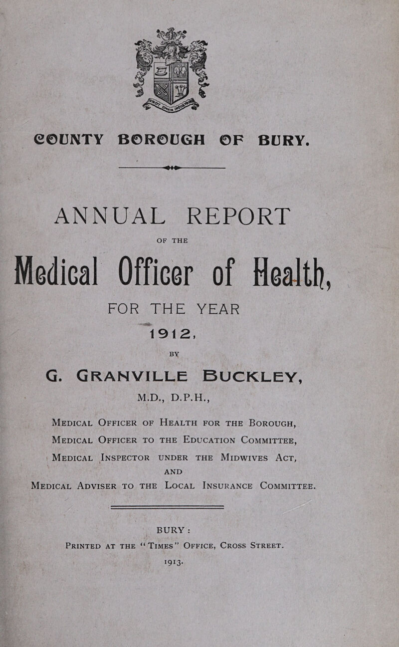 .04*. ANNUAL REPORT OF THE MediGal Officer of Health, FOR THE YEAR 1912, BY G. Granville Buckley, M.D., D.P.H., Medical Officer of Health for the Borough, Medical Officer to the Education Committee, Medical Inspector under the Midwives Act, AND Medical Adviser to the Local Insurance Committee. BURY : Printed at the “Times” Office, Cross Street.