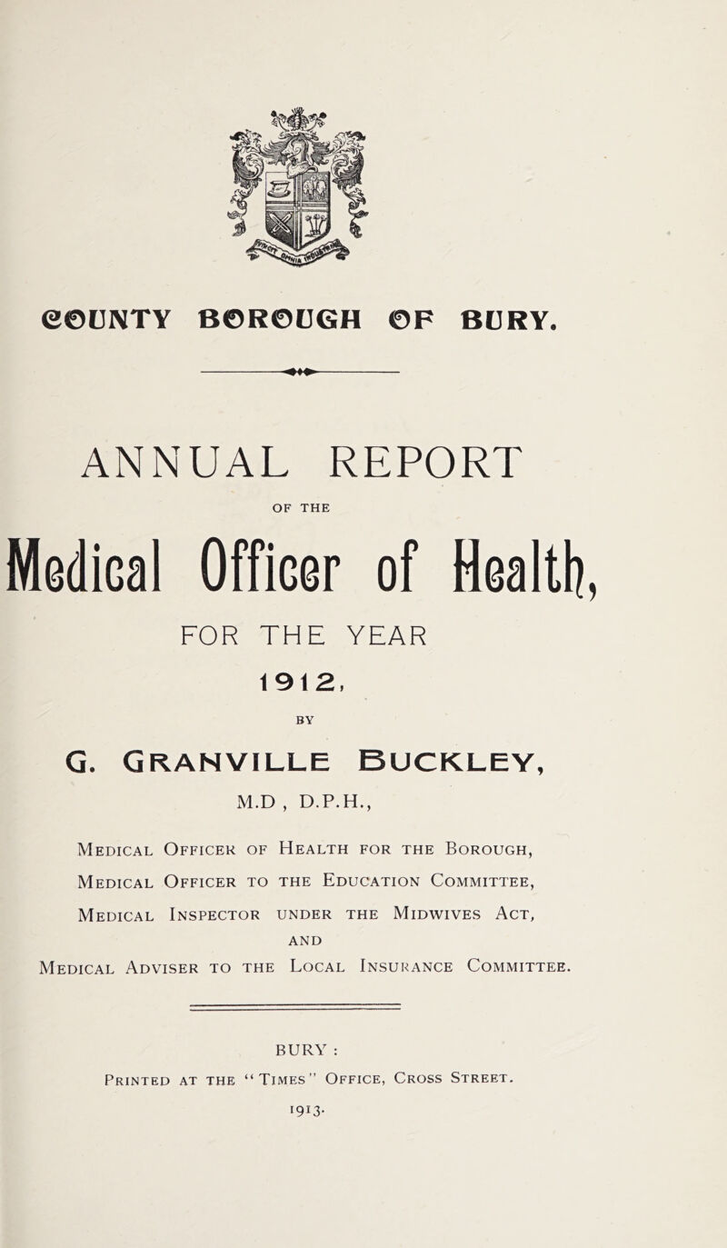 ANNUAL REPORT OF THE MediGal Officer of Health, FOR THE YEAR 1912, BY G. Granville Buckley, M.D , D.P.H., Medical Officer of Health for the Borough, Medical Officer to the Education Committee, Medical Inspector under the Midwives Act, and Medical Adviser to the Local Insurance Committee. BURY : Printed at the “Times” Office, Cross Street.