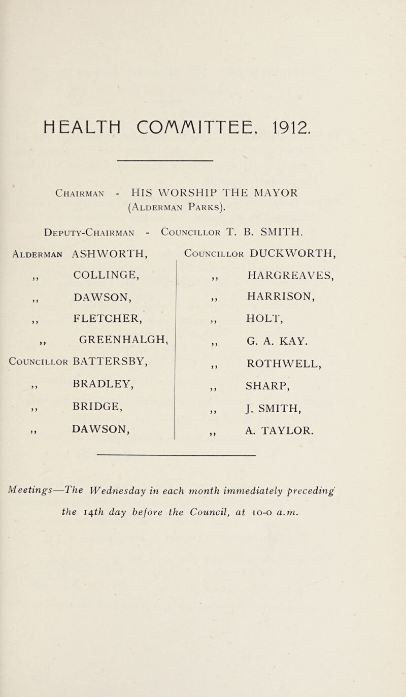 HEALTH CO/AM ITT EE, 1912. Chairman - HIS WORSHIP THE MAYOR (Alderman Parks). Deputy-Chairman Alderman ASHWORTH, ,, COLLINGE, DAWSON, ,, FLETCHER, ,, GREEN HALGH, Councillor BATTERSBY, ,, BRADLEY, ,, BRIDGE, ,, DAWSON, Councillor T. B. SMITH. Councillor DUCKWORTH, HARGREAVES, HARRISON, HOLT, G. A. KAY. ROTHWELL, SHARP, J. SMITH, A. TAYLOR. Meetings—The Wednesday in each month immediately preceding the i/j.th day before the Council, at io-o a.m.