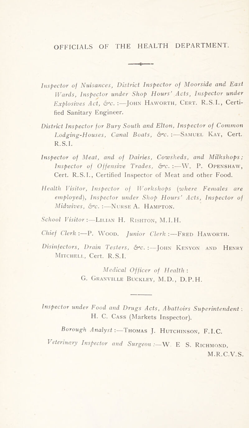 OFFICIALS OF THE HEALTH DEPARTMENT. Inspector of Nuisances, District Inspector of Moorside and East Wards, Inspector under Shop Hours' Acts, Inspector under Explosives Act, 6:—John Haworth, Cert. R.S.I., Certi- fied Sanitary Engineer. District Inspector for Bury South and Elton, Inspector of Common Lodging-Houses, Canal Boats, &*c. :—Samuel Kay, Cert. R.S.I. Inspector of Meat, and of Dairies, Cowsheds, and Milkshops ; Inspector of Offensive Trades, &*c. —W. P. Openshaw, Cert. R.S.I., Certified Inspector of Meat and other Food. Health Visitor, Inspector of Workshops (where Females are employed), Inspector under Shop Hours' Acts, Inspector of Midwives, &c. :—Nurse A. Hampton. School Visitor:—Lilian H. Rishton, M.I.H. Chief Clerk :—P. Wood. Junior Clerk :—Fred Haworth. Disinfectors, Drain Testers, &c. :—John Kenyon and Henry Mitchell, Cert. R.S.I. Medical Officer of Health : G. Granville Buckley, M.D., D.P.H. Inspector under Food and Drugs Acts, Abattoirs Superintendent : H. C. Cass (Markets Inspector). Borough Analyst:—Thomas J. Hutchinson, F.I.C. Veterinary Inspector and Surgeon:—W. E S. Richmond, M.R.C.V.S.