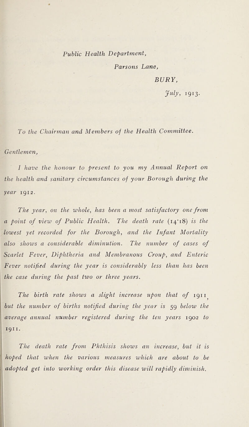 Public Health Department, Parsons Lane, BURY, July, 1913. To the Chairman and Members of the Health Committee. Gentlemen, I have the honour to present to you my Annual Report on the health and sanitary circumstances of your Borough during the year 1912. The year, on the whole, has been a most satisfactory one from a point of view of Public Health. The death rate (14*18) is the lowest yet recorded for the Borough, and the Infant Mortality also shows a considerable diminution. The number of cases of Scarlet Fever, Diphtheria and Membranous Croup, and Enteric Fever notified during the year is considerably less than has been the case during the past two or three years. The birth rate shows a slight increase upon that of 1911 but the number of births notified during the year is 59 below the average annual number registered during the ten years 1902 to 1911. The death rate from Phthisis shows an increase, but it is hoped that when the various measures which are about to be adopted get into working order this disease will rapidly diminish.