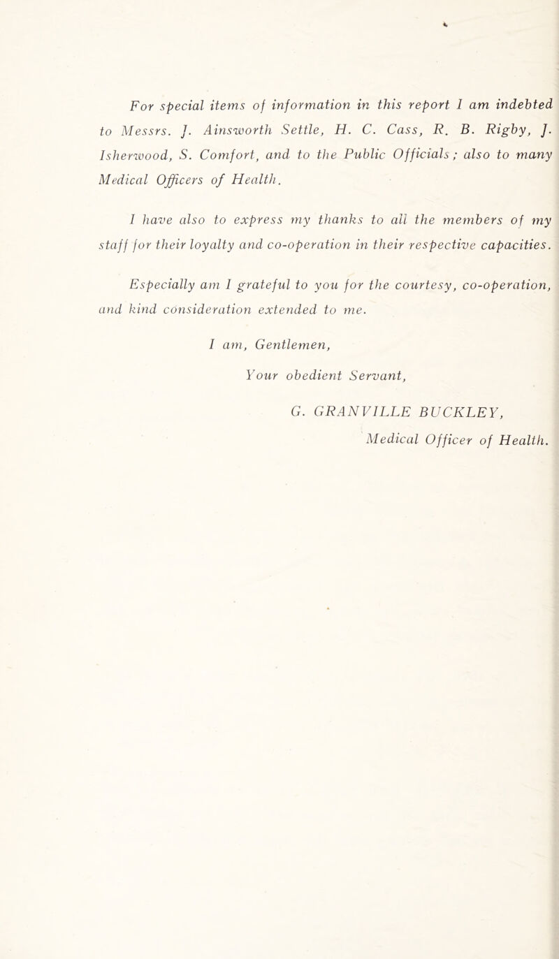 For special items of information in this report I am indebted to Messrs. J. Ainsworth Settle, H. C. Cass, R. B. Rigby, ]. Isherwood, S. Comfort, and to the Public Officials; also to many Medical Officers of Health. I have also to express my thanks to all the members of my staff for their loyalty and co-operation in their respective capacities. Especially am I grateful to you for the courtesy, co-operation, and kind consideration extended to me. I am, Gentlemen, Your obedient Servant, G. GRANVILLE BUCKLEY, Medical Officer of Health.
