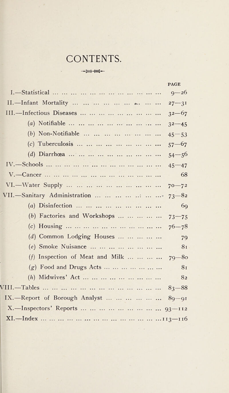 CONTENTS. PAGE I.—Statistical 9—26 II. —Infant Mortality * 27—31 III. —Infectious Diseases 32—67 (a) Notifiable 32—45 (b) Non-Notifiable 45—53 (c) Tuberculosis 57—67 (d) Diarrhoea ... 54—56 IV. —Schools 45—47 V.—Cancer 68 VI.—Water Supply 70—72 VII.—Sanitary Administration : * 73—82 (a) Disinfection 69 (b) Factories and Workshops 73—75 (c) Housing- 76—78 (d) Common Lodging Houses 79 (e) Smoke Nuisance 81 (/) Inspection of Meat and Milk 79—80 (g) Food and Drugs Acts 81 (h) Midwives’ Act 82 VIII.—Tables 83—88 IX.—Report of Borough Analyst 89—91 X. —Inspectors’ Reports 93—112 XI. —Index 113—116