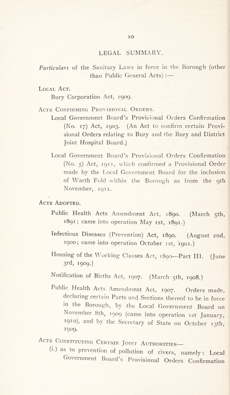 IO LEGAL SUMMARY. Particulars of the Sanitary Laws in force in the Borough (other than Public General Acts) : — Local Act. Bury Corporation Act, 1909. Acts Confirming Provisional Orders. Local Government Board’s Provisional Orders Confirmation (No. 17) Act, 1903. (An Act to confirm certain Provi- sional Orders relating to Bury and the Bury and District Joint Hospital Board.) Local Government Board’s Provisional Orders Confirmation (No. 5) Act, 1911, which confirmed a Provisional Order made by the Local Government Board for the inclusion of Warth Fold within the Borough as from the 9th November, 1911. Acts Adopted. Public Health Acts Amendment Act, 1890. (March 5th, 1891 ; came into operation May 1st, 1891.) Infectious Diseases (Prevention) Act, 1890. (August 2nd, 1900 ; came into operation October 1st, 1901.) Housing of the Working Classes Act, 1890—Part III. (June 3rd, 1909.) Notincation of Births Act, 1907. (March 5th, 1908.) Public Health Acts Amendment Act, 1907. Orders made, declaring certain Parts and Sections thereof to be in force in the Borough, by the Local Government Board on November 8th, 1909 (came into operation 1st January, 1910), and by the Secretary of State on October 13th, 1909. Acts Constituting Certain Joint Authorities— (i-) as to prevention of pollution of rivers, namely: Local Government Board’s Provisional Orders Confirmation