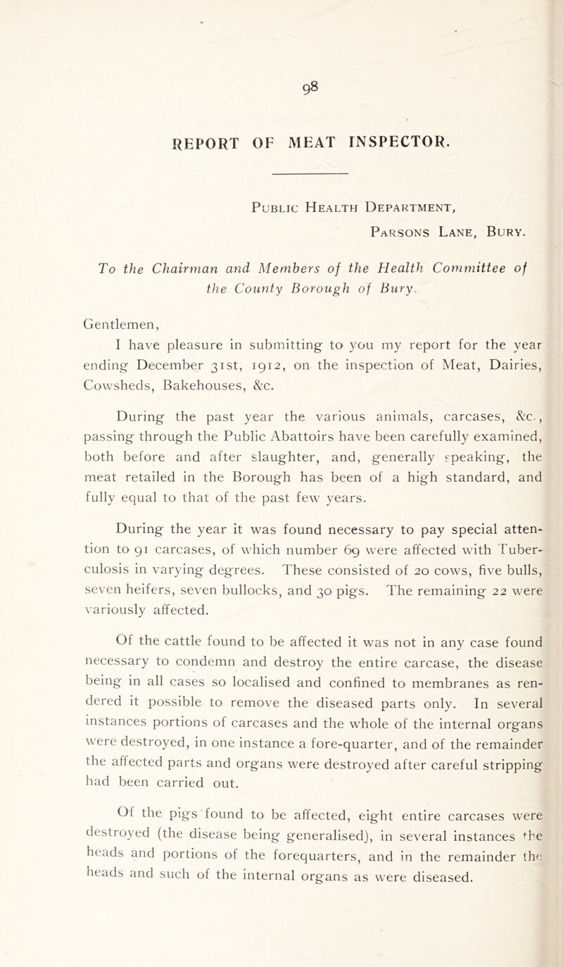 REPORT OF MEAT INSPECTOR. Public Health Department, Parsons Lane, Bury. To the Chairman and Members of the Health Committee of the County Borough of Bury. Gentlemen, I have pleasure in submitting to you my report for the year ending December 31st, 1912, on the inspection of Meat, Dairies, Cowsheds, Bakehouses, &c. During the past year the various animals, carcases, &c., passing through the Public Abattoirs have been carefully examined, both before and after slaughter, and, generally speaking, the meat retailed in the Borough has been of a high standard, and fully equal to that of the past few years. During the year it was found necessary to pay special atten- tion to 91 carcases, of which number 69 were affected with Tuber- culosis in varying degrees. These consisted of 20 cows, five bulls, seven heifers, seven bullocks, and 30 pigs. The remaining 22 were variously affected. Of the cattle found to be affected it was not in any case found necessary to condemn and destroy the entire carcase, the disease being in all cases so localised and confined to membranes as ren- dered it possible to remove the diseased parts only. In several instances portions of carcases and the whole of the internal organs were destroyed, in one instance a fore-quarter, and of the remainder the affected parts and organs were destroyed after careful stripping had been carried out. Ot the pigs found to be affected, eight entire carcases were destroyed (the disease being generalised), in several instances the heads and portions of the forequarters, and in the remainder the heads and such of the internal organs as wTere diseased.