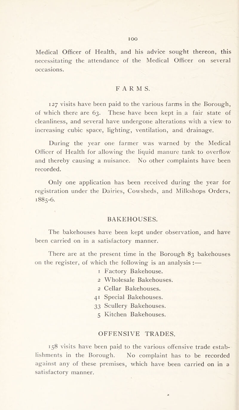 IOO Medical Officer of Health, and his advice sought thereon, this necessitating the attendance of the Medical Officer on several occasions. FARMS. 127 visits have been paid to the various farms in the Borough, of which there are 63. These have been kept in a fair state of cleanliness, and several have undergone alterations with a view to increasing cubic space, lighting, ventilation, and drainage. During the year one farmer was warned by the Medical Officer of Health for allowing the liquid manure tank to overflow and thereby causing a nuisance. No other complaints have been recorded. Only one application has been received during the year for registration under the Dairies, Cowsheds, and Milkshops Orders, 1885-6. BAKEHOUSES. The bakehouses have been kept under observation, and have been carried on in a satisfactory manner. There are at the present time in the Borough 83 bakehouses on the register, of which the following is an analysis :— 1 Factory Bakehouse. 2 Wholesale Bakehouses. 2 Cellar Bakehouses. 41 Special Bakehouses. 33 Scullery Bakehouses. 5 Kitchen Bakehouses. OFFENSIVE TRADES. 158 visits have been paid to the various offensive trade estab- lishments in the Borough. No complaint has to be recorded against any of these premises, which have been carried on in a satisfactory manner. *