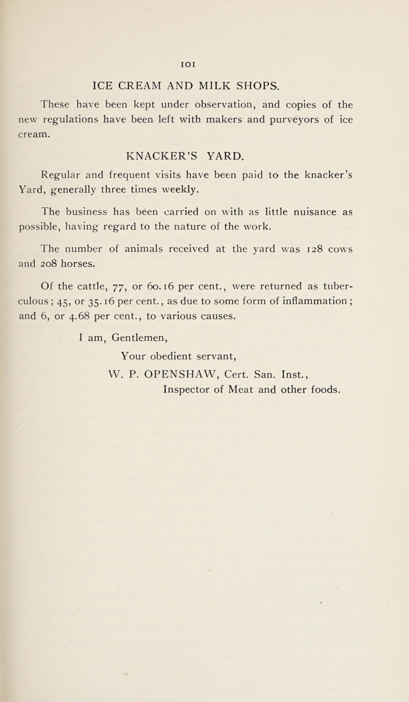 IOI ICE CREAM AND MILK SHOPS. These have been kept under observation, and copies of the new regulations have been left with makers and purveyors of ice cream. KNACKER’S YARD. Regular and frequent visits have been paid to the knacker’s Yard, generally three times weekly. The business has been carried on with as little nuisance as possible, having regard to the nature of the work. The number of animals received at the yard was 128 cows and 208 horses. Of the cattle, 77, or 60.16 per cent., were returned as tuber- culous ; 45, or 35.16 per cent., as due to some form of inflammation ; and 6, or 4.68 per cent., to various causes. I am, Gentlemen, Your obedient servant, W. P. OPENSHAW, Cert. San. Inst., Inspector of Meat and other foods.