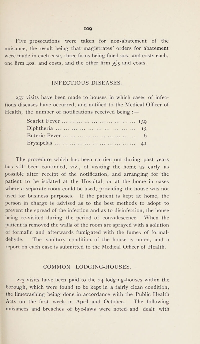 iog Five prosecutions were taken for non-abatement of the nuisance, the result being that magistrates’ orders for abatement were made in each case, three firms being fined 20s. and costs each, one firm 40s. and costs, and the other firm £5 and costs. INFECTIOUS DISEASES. 257 visits have been made to houses in which cases of infec- tious diseases have occurred, and notified to the Medical Officer of Health, the number of notifications received being :— Scarlet Fever ... 139 Diphtheria 13 Enteric Fever 6 Erysipelas 41 The procedure which has been carried out during past years has still been continued, viz., of visiting the home as early as possible after receipt of the notification, and arranging for the patient to be isolated at the Hospital, or at the home in cases where a separate room could be used, providing the house was not used for business purposes. If the patient is kept at home, the person in charge is advised as to the best methods to adopt to prevent the spread of the infection and as to disinfection, the house being re-visited during the period of convalescence. When the patient is removed the walls of the room are sprayed with a solution of formalin and afterwards fumigated with the fumes of formal- dehyde. The sanitary condition of the house is noted, and a report on each case is submitted to the Medical Officer of Health. COMMON LODGING-HOUSES. 223 visits have been paid to the 24 lodging-houses within the borough, which were found to be kept in a fairly clean condition, the limewashing being done in accordance with the Public Health Acts on the first week in April and October. The following nuisances and breaches of bye-laws were noted and dealt with