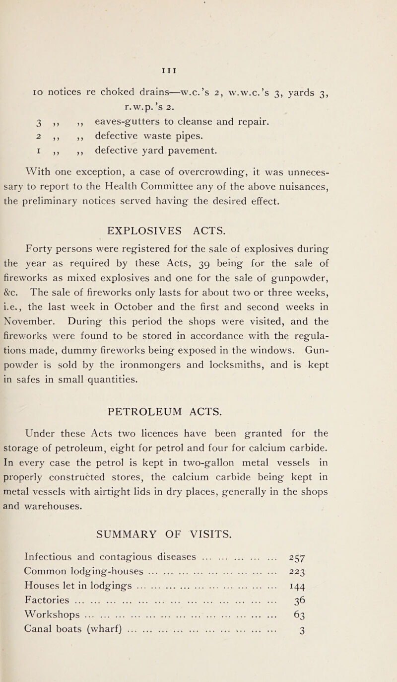 io notices re choked drains—w.c.’s 2, w.w.c.’s 3, yards 3, r. w.p. ’s 2. 3 ,, ,, eaves-gutters to cleanse and repair. 2 ,, ,, defective waste pipes. 1 ,, ,, defective yard pavement. With one exception, a case of overcrowding, it was unneces- sary to report to the Health Committee any of the above nuisances, the preliminary notices served having the desired effect. EXPLOSIVES ACTS. Forty persons were registered for the sale of explosives during the year as required by these Acts, 39 being for the sale of fireworks as mixed explosives and one for the sale of gunpowder, &c. The sale of fireworks only lasts for about two or three weeks, i.e., the last week in October and the first and second weeks in November. During this period the shops were visited, and the fireworks were found to be stored in accordance with the regula- tions made, dummy fireworks being exposed in the windows. Gun- powder is sold by the ironmongers and locksmiths, and is kept in safes in small quantities. PETROLEUM ACTS. Under these Acts two licences have been granted for the storage of petroleum, eight for petrol and four for calcium carbide. In every case the petrol is kept in two-gallon metal vessels in properly constructed stores, the calcium carbide being kept in metal vessels with airtight lids in dry places, generally in the shops and warehouses. SUMMARY OF VISITS. Infectious and contagious diseases 257 Common lodging-houses 223 Houses let in lodgings 144 Factories 36 Workshops 63 Canal boats (wharf) 3