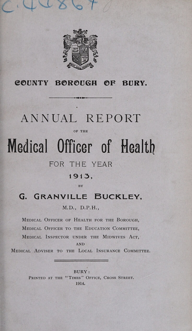 ANNUAL REPORT OF THE Medical Officer of Healti? FOR THE YEAR 1913, BY G. Granville Buckley, M.D., D.P.H., Medical Officer of Health for the Borough, Medical Officer to the Education Committee, Medical Inspector under the Midwives Act, AND Medical Adviser to the Local Insurance Committee. BURY : < Printed at the “Times” Office, Cross Street. r 1914. V.