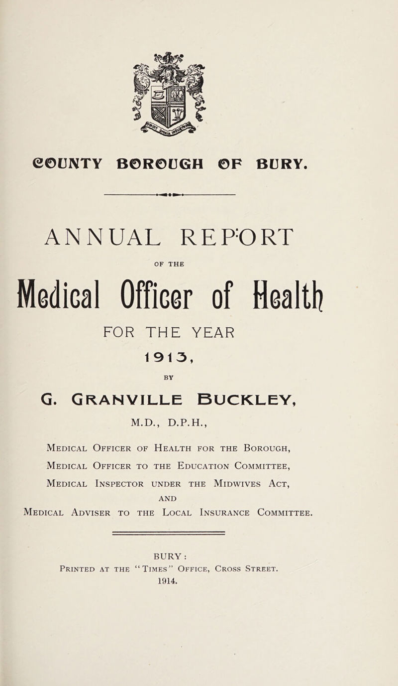 eOCNTY B0R0(JGH 0F BDRY. ANNUAL REPORT OF THE Medical Officer of Health FOR THE YEAR 1913, BY G. Granville Buckley, M.D., D.P.H., Medical Officer of Health for the Borough, Medical Officer to the Education Committee, Medical Inspector under the Midwives Act, AND Medical Adviser to the Local Insurance Committee. BURY : Printed at the “Times” Office, Cross Street. 1914.