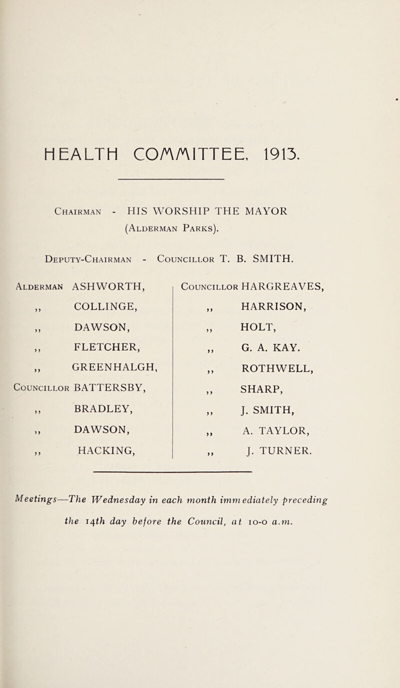HEALTH COAAITTEE, 1913. Chairman - HIS WORSHIP THE MAYOR (Alderman Parks). Deputy-Chairman - Councillor T. B. SMITH. Alderman ASHWORTH, ,, COLLINGE, ,, DAWSON, ,, FLETCHER, ,, GREENHALGH, Councillor BATTERSBY, ,, BRADLEY, ,, DAWSON, ,, HACKING, Councillor HARGREAVES, ,, HARRISON, „ HOLT, ,, G. A. KAY. ,, ROTHWELL, ,, SHARP, „ J. SMITH, „ A. TAYLOR, ,, J. TURNER. Meetings—The Wednesday in each month immediately preceding the J^th day before the Council, at lo-o a.m.