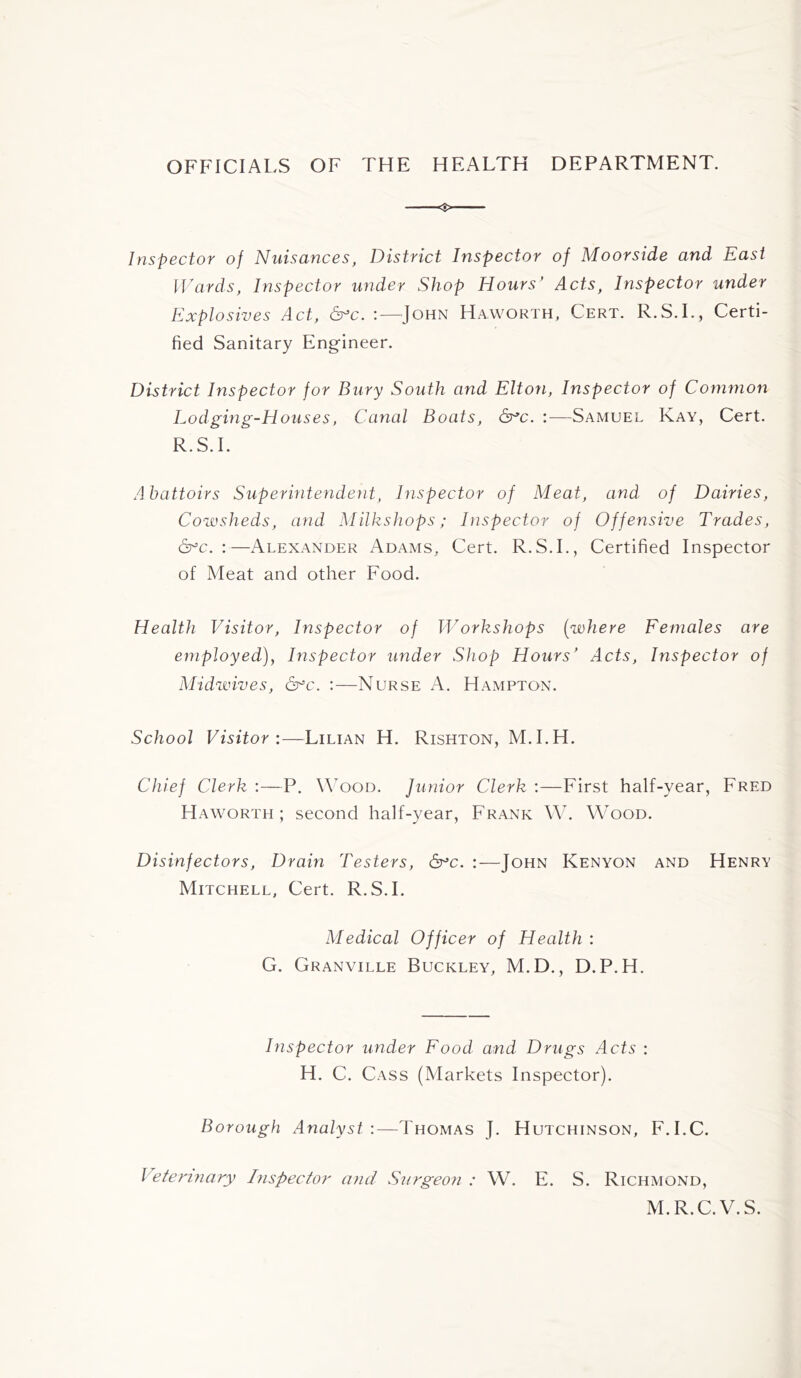 OFFICIALS OF THE HEALTH DEPARTMENT. Inspector of Nuisances, District Inspector of Moorside and East IVards, Inspector under Shop Hours' Acts, Inspector under Explosives Act, &^c. ;—^John Haworth, Cert. R.S.L, Certi- fied Sanitary Engineer. District Inspector for Bury South and Elton, Inspector of Common Lodging-Houses, Canal Boats, :—Samuel Kay, Cert. R.S.L Abattoirs Superintendent, Inspector of Meat, and of Dairies, Cowsheds, and Milkshops; Inspector of Offensive Trades, &^c. :—Alexander Adams, Cert. R.S.L, Certified Inspector of Meat and other Food. Health Visitor, Inspector of Workshops [where Females are employed), Inspector under Shop Hours' Acts, Inspector of Midwives, dr^c. ;—Nurse A. Hampton. School Visitor:—Lilian H. Rishton, M.I.H. Chief Clerk :—P. \\^ood. Junior Clerk :—First half-year, Fred Haworth; second half-year, Frank \\h W^ood. Disinfectors, Drain Testers, &^c. :—John Kenyon and Henry Mitchell, Cert. R.S.L Medical Officer of Health : G. Granville Buckley, M.D., D.P.H. Inspector under Food and Drugs Acts : H. C. Cass (Markets Inspector). Borough Analyst:—Thomas J. Hutchinson, F.I.C. Veterinary Inspector and Surgeon : W. E. S. Richmond, M.R.C.V.S.