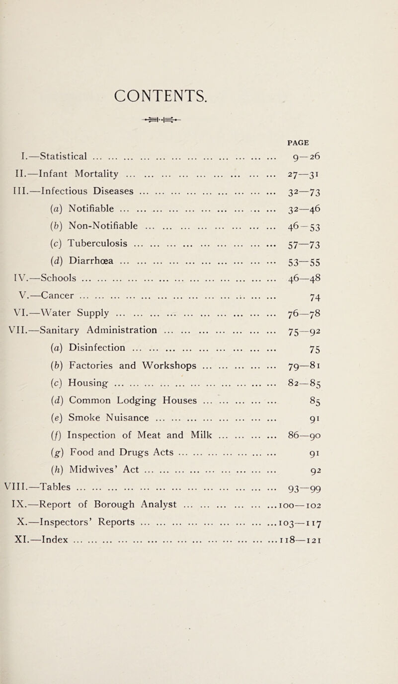 CONTENTS. PAGE 1.—Statistical 9—26 II. —Infant Mortality 27—31 III. —Infectious Diseases 32—73 (a) Notifiable 32—46 (b) Non-Notifiable ... 46 — 53 (c) Tuberculosis 57—73 (d) Diarrhoea 53—55 IV. —Schools 46—48 V.—Cancer 74 VI.—Water Supply 76—78 VII.—Sanitary Administration 75—92 (a) Disinfection 75 (b) Factories and Workshops 79—81 (c) Housing 82—85 (d) Common Lodging Houses 85 (e) Smoke Nuisance 91 (/) Inspection of Meat and Milk 86—90 {g) Food and Drugs Acts 91 {h) Midwives’ Act 92 VIII.—Tables 93—99 IX.—Report of Borough Analyst 100—102 X. —Inspectors’ Reports 103—^117 XI. —Index 118—121