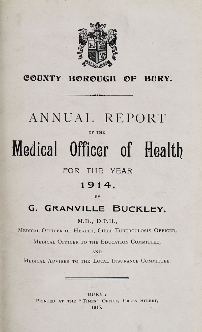 ANNUAL REPORT OF THE Medical Officer of Health FOR THE YEAR 19 14, BY G. Granville Buckley, M.D., D.P.H., Medical Officer of Health, Chief Tuberculosis Officer, Medical Officer to the Education Committee, and Medical Adviser to the Local Insurance Committee. BURY : Printed at the “Times” Office, Cross Street, 1915.