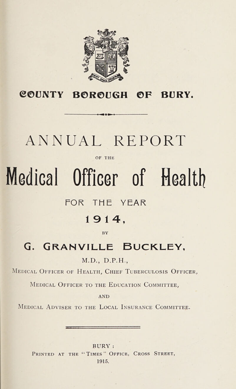 ANNUAL REPORT OF THE Medical Officer of Health FOR THE YEAR 19 14, G. Granville Buckley, M.D., D.P.H., Medical Officer of Health, Chief Tuberculosis Officer, Medical Officer to the Education Committee, and Medical Adviser to the Local Insurance Committee. BURY : Printed at the “Times” Office, Cross Street, 1915.