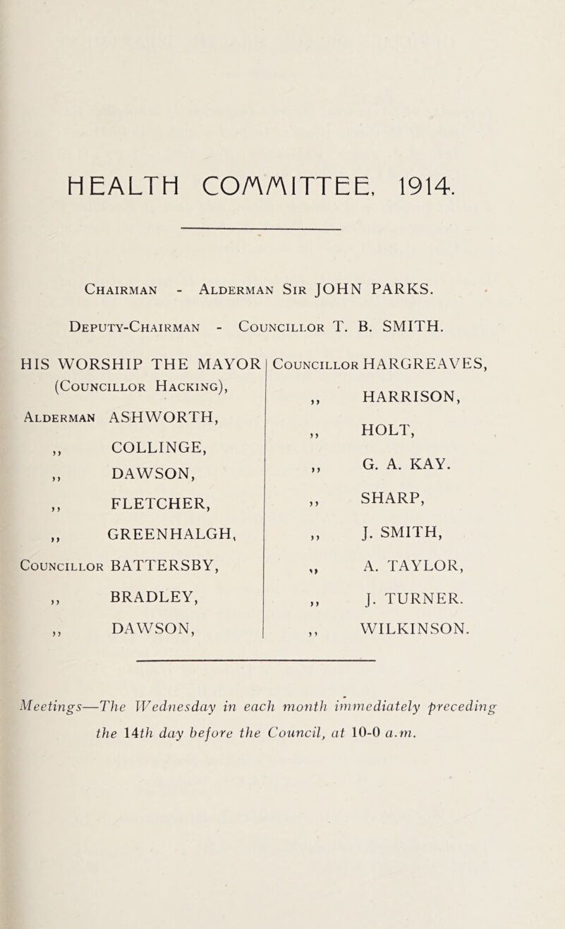 HEALTH CO/A/AITTEE, 1914. Chairman - Alderman Sir JOHN PARKS. Deputy-Chairman - Councillor T. B. SMITH. HIS WORSHIP THE MAYOR (Councillor Hacking), Alderman ASHWORTH, ,, COLLINGE, ,, DAWSON, ,, FLETCHER, ,, GREEN HALGH, Councillor BATTERSBY, ,, BRADLEY, ,, DAWSON, Councillor HARGREAVES, ,, HARRISON, ,, HOLT, ,, G. A. KAY. ,, SHARP, „ J. SMITH, ,, A. TAYLOR, ,, J. TURNER. WILKINSON. Meetings -The Wednesday in each month immediately preceding the 14th day before the Council, at 10-0 a.m.