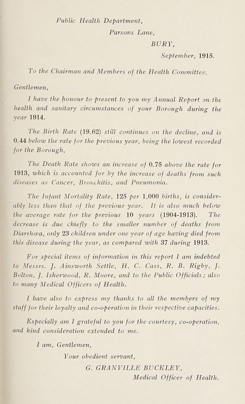 Public Health Department, Parsons Lane, BURY, September, 1915. To the Chairman and Members of the Health Committee. Gentlemen, I have the honour to present to you my Annual Report on the health and sanitary circumstances of your Borough during the year 1914. The Birth Rate (19.62) still continues on the decline, and is 0.44 below the rate for the previous year, being the lowest recorded for the Borough. The Death Rate shows an increase of 0.75 above the rate for 1913, which is accounted for by the increase of deaths from such diseases as Cancer, Bronchitis, and Pneumonia. The Infant Mortality Rate, 125 per 1,000 births, is consider- ably less than that of the previous year. It is also much below the average rate for the previous 10 years (1904-1913). The decrease is due chiefly to the smaller number of deaths from Diarrhoea, only 23 children under one year of age having died from this disease during the year, as compared with 37 during 1913. For special items of information in this report I am indebted to Messrs. J. Ainsworth Settle, H. C. Cass, R. B. Rigby, J. Bolton, J. Isherwood, R. Moore, and to the Public Officials; also to many Medical Officers of Health. I have also to express my thanks to all the members of my staff for their loyalty and co-operation in their respective capacities. Especially am I grate fid to you for the courtesy, co-operation, and kind consideration extended to me. I am, Gentlemen, Your obedient servant, G. GRANVILLE BUCKLEY, Medical Officer of Health.
