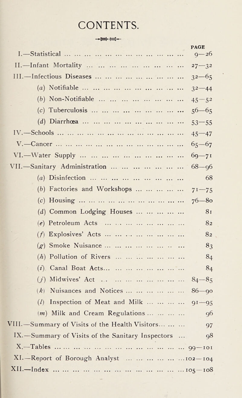 CONTENTS. I.—Statistical 9—26 II. —Infant Mortality 27—32 III. —Infectious Diseases 32—65 (a) Notifiable 32—44 (b) Non-Notifiable 45—52 (c) Tuberculosis 56—65 (d) Diarrhoea 53—55 IV. —Schools 45—47 V.—Cancer 65—67 VI.—Water Supply 69—71 VII.—Sanitary Administration 68—96 (a) Disinfection 68 (b) Factories and Workshops 71—75 (c) Housing- 76—80 (d) Common Lodging Houses 81 (e) Petroleum Acts ... 82 (/) Explosives’ Acts 82 (g) Smoke Nuisance 83 (h) Pollution of Rivers 84 (t) Canal Boat Acts 84 (/) Midwives’ Act 84—85 [k) Nuisances and Notices 86—90 (/) Inspection of Meat and Milk 91—95 (m) Milk and Cream Regulations 96 VIII.—Summary of Visits of the Health Visitors 97 IX.—Summary of Visits of the Sanitary Inspectors ... 98 X.—Tables 99 —101 XI.—Report of Borough x\nalyst 102—104 XII.—Index 105—108