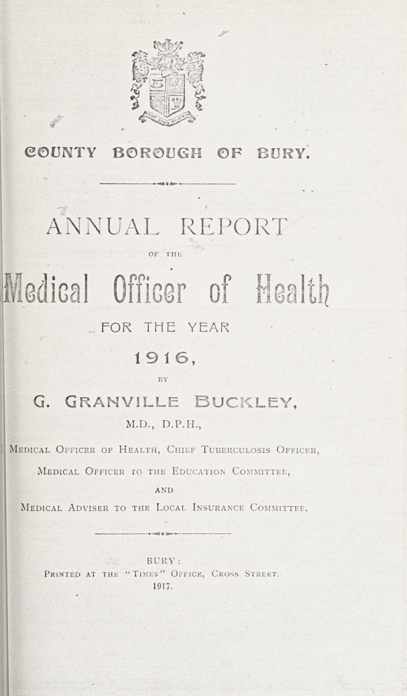 ANNUAL REPORT OF THE Officer of Health FOR THE YEAR 19 16, BY G. Granville Buckley, M.D., D.P.H., Medical Officer of Health, Chief Tuberculosis Officer, Medical Officer ro the Education Committee, and Medical Adviser to the Local Insurance Committee. BURY : Printed at the “Times” Office, Cross Street. 1917.