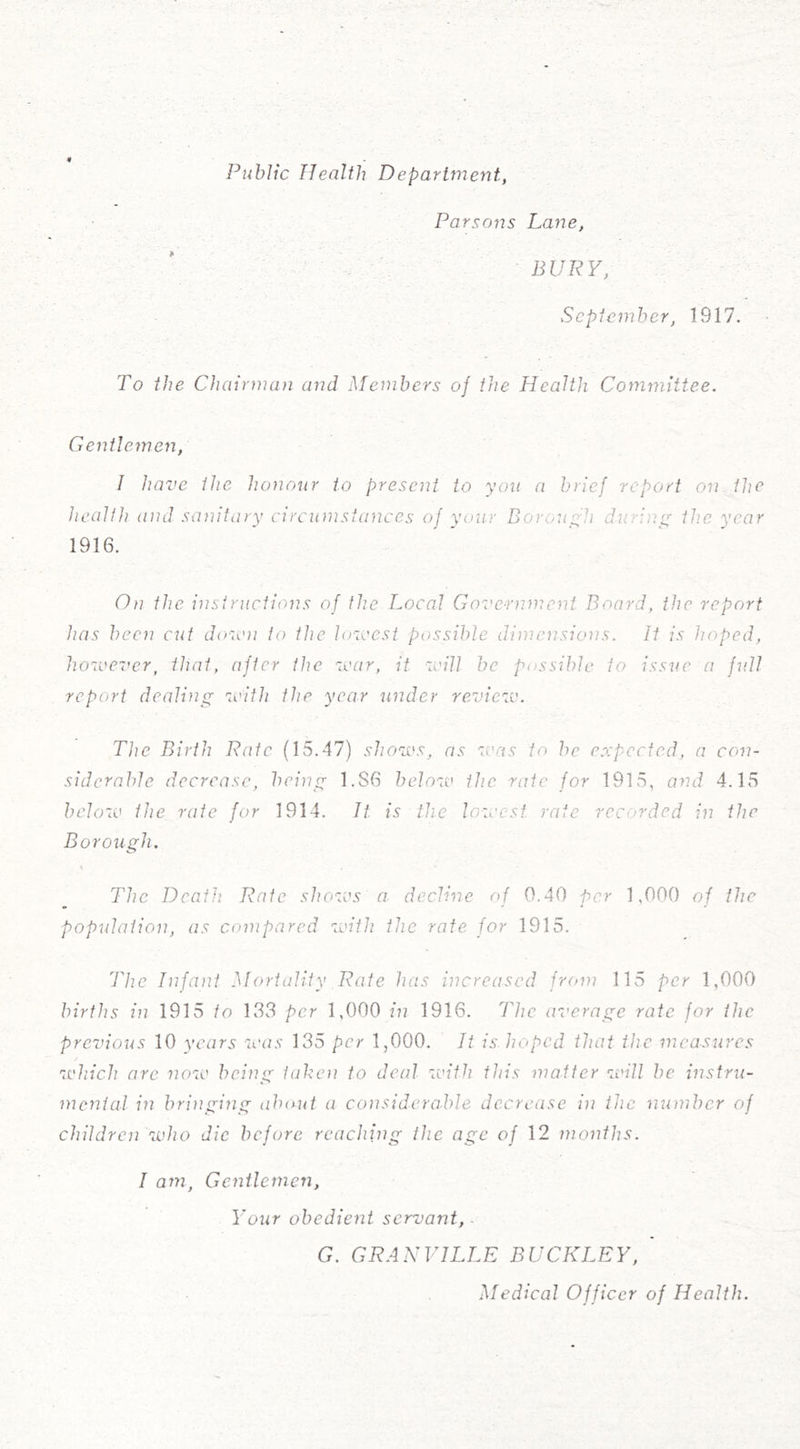 Public Health Departmej'it, Parsons Lane, BURY, September, 1917. To the Chairman and Members oj the Health Committee. Gentlemen, I have the honour to present to you a brief report on the health and sanitary circumstances of your Borough during the year 1916. On the instructions of the Local Government Board, the report has been cut down to the lowest possible dimensions. It is hoped, however, that, after the war, it will be possible to issue a full report dealing with the year under review. The Birth Rate (15.47) shows, as was to he expected, a con- siderable decrease, being 1.S6 below the rate for 1915, and 4.15 below the rate for 1914. It is the lowest rate recorded in the Borough. The Deaf]} Rate shows a decline of 0.40 per 1,000 of the population, as compared with the rate for 1915. The Infant Mortality Rate has increased from 115 per 1,000 births in 1915 to 133 per 1,000 in 1916. The average rate for the previous 10 years was 135 per 1,000. It is. hoped that the measures which are now being taken to deal with this matter will be instru- mental in bringing about a considerable decrease in the number of children who die before reaching the age of 12 months. I am, Gentlemen, Your obedient servant,- G. GRANVILLE BUCKLEY, Medical Officer of Health.