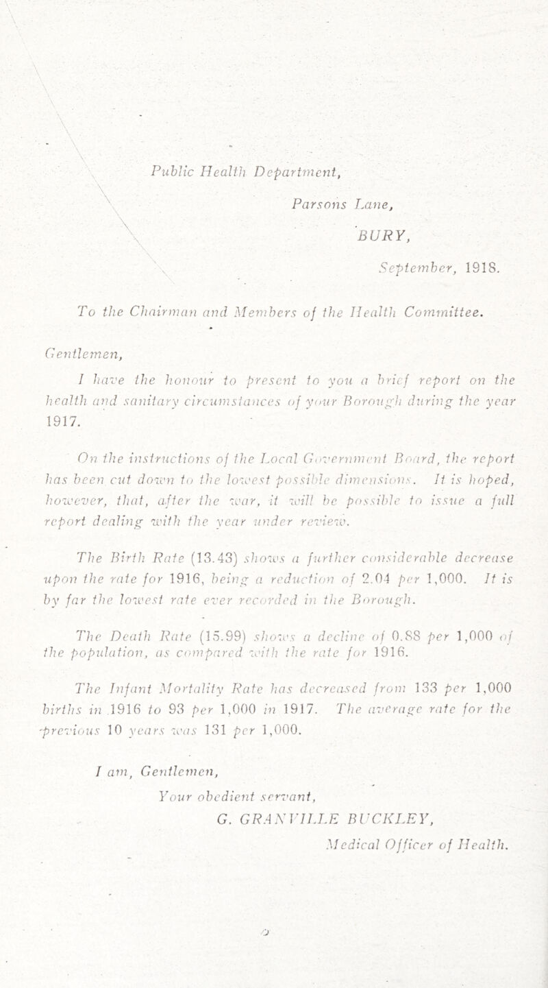 Public Health Department, Parsons Lane, ’bury, ' x September, 1918. To the Chairman and Members oj the Health Committee. Gentlemen, I have the honour to present to you a brief report on the health and sanitary circumstances of your Borough during the year 1917. On the instructions oj the Local Government Board, the report has been cut down to the lowest possible dimensions. It is hoped, however, that, after the war, it will be possible to issue a full report dealing with the year under review. The Birth Rate (13.43) shows a further considerable decrease upon the rate for 1916, being a reduction of 2.04 per 1,000. It is by far the lowest rate ever recorded in the Borough. The Death Rate (15.99) shows a decline of 0.88 per 1,000 of the population, as compared with the rate for 1916. The Infant Mortality Rate has decreased from 133 per 1,000 births in .1916 to 93 per 1,000 in 1917. The average rate for the 'previous 10 years was 131 per 1,000. I am, Gentlemen, Your obedient servant, G. GRANVILLE BUCKLEY, Medical Officer of Health.