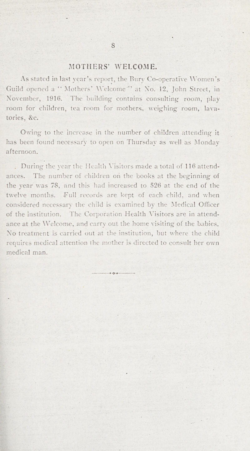 s MOTHERS’ WELCOME. As stated in last year’s report, the Bury Co-operative Women’s Guild opened a “ Mothers’ Welcome” at No. 12, John Street, in November, 1916. The building contains consulting room, play room for children, tea room for mothers, weighing- room, lava- tories, &c. Owing to the increase in the number of children attending it has been found necessary to open on Thursday as well as Monday afternoon. . During the year the Health Visitors made a total of 116 attend- ances. The number of children oh the books at the beginning of the year was 78, and this had increased to 526 at the end of the twelve months. -Full records are kept of each child, and when considered necessary the child is examined by the Medical Officer of the institution. The Corporation Health Visitors are in attend- ance at the Welcome, and carry out the home visiting of the babies. No treatment is carried out at the institution, but where the child requires medical attention the mother is directed to consult her own medical man. »•$>»