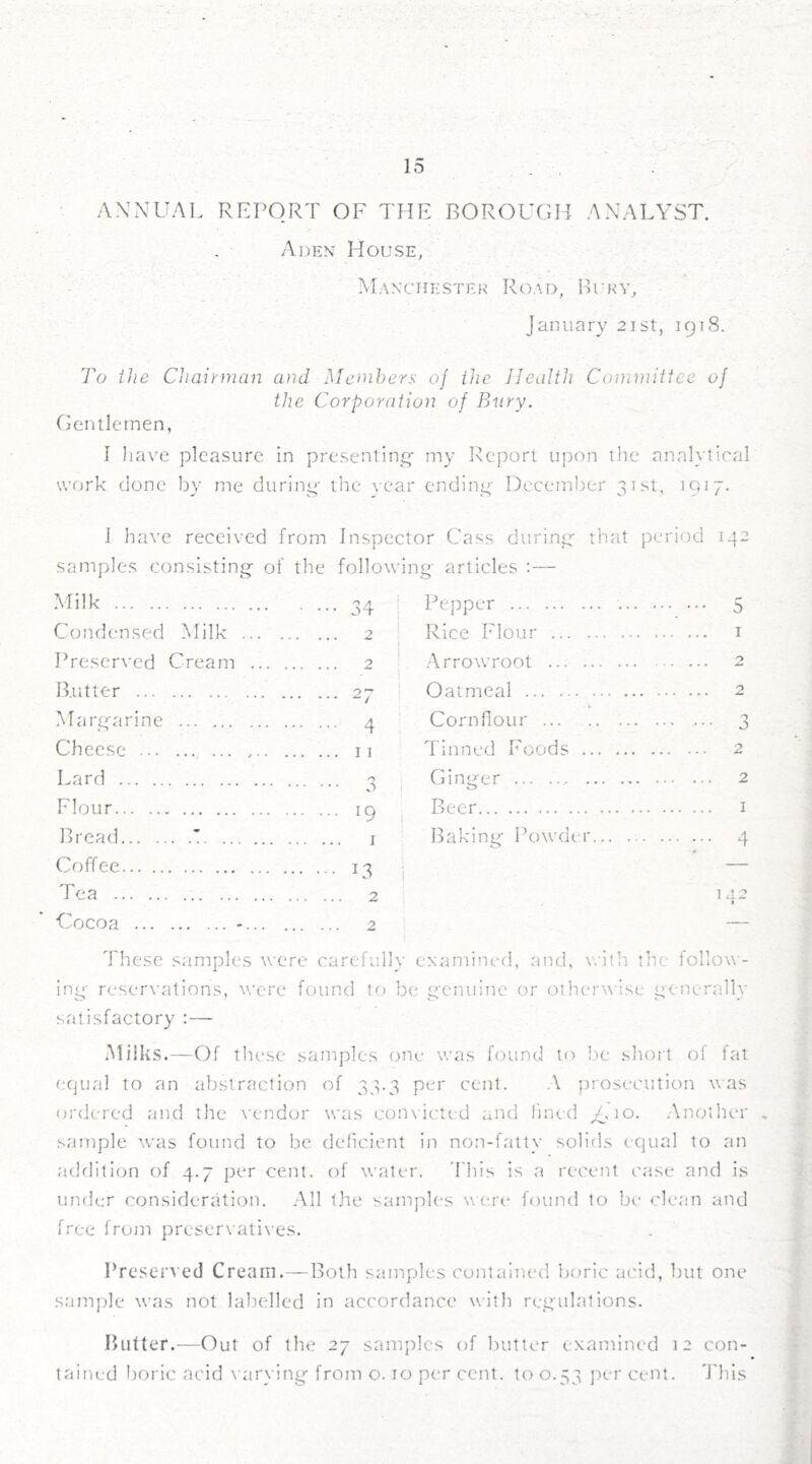 ANNUAL REPORT OF THE BOROUGH ANALYST. Aden House, Manchester Road, Bury, January 21st, 1918. To the Chairman and Members of the Health Committee of the Corporation of Bury. Gentlemen, I have pleasure in presenting- my Report upon the analytical work done by me during the year ending December 31st, 1917. I have received from Inspector Cass during that period 142 samples consisting of the following articles :— Milk Condensed Milk Preserved Butter ... Cream Margarine Cheese ... ••• ••• *•• • • • Lard Flour Bread... . - Coffee Tea Cocoa ... n a 0*1- 2 o ol- 4 11 a 19 • 1 U4 • 2 2 Pepper ... 5 Rice Flour 1 Arrowroot 2 Oatmeal 2 Cornflour 3 Tinned Foods Ginger 2 Beer 1 Baking Powder 4 These samples were carefully examined, and, with the follow - ing reservations, were found to be genuine or otherwise generally satisfactory :— Milks.—Of these samples one was found to be short of fat equal to an abstraction of 33.3 per cent. A prosecution was ordered and the vendor was convicted and lined Aio. Another , sample was found to be deficient in non-fatty solids equal to an addition of 4.7 per cent, of water, ’{'his is a recent case and is under consideration. All the samples were found to be clean and free from preservatives. Preserved Cream.—Both samples contained boric acid, but one sample was not labelled in accordance with regulations. Butter.—Out of the 27 samples of butter examined 12 con- tained boric acid varying from o. 10 per cent, to 0.53 per cent. This