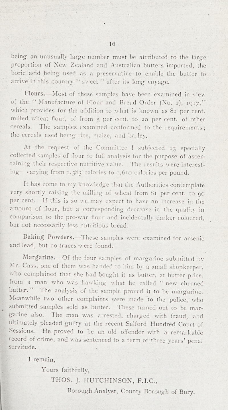 being- an unusually large number must be attributed to the large proportion of New Zealand and Australian butters imported, the boric acid being used as a preservative to enable the butter to arrive in this country “ sweet ” after its long voyage. Hours.—Most of these samples have been examined in view of the “ Manufacture of Flour and Bread Order (No. 2), 1917,” which provides for the addition to what is known as 81 per cent, milled wheat flour, o! from 5 per cent, to 20 per cent, of other cereals. I he samples examined conformed to the requirements ; the cereals used being rice, maize, and barley. At the request of the Committee I subjected 13 specially collected samples of flour to full analysis for the purpose of ascer- taining their respective nutritive value. The results were interest- ing—varying from 1,383 calories to 1,610 calories per pound. It has come to my knowledge that the Authorities contemplate very shortly raising the milling of wheat from 81 per cent, to 90 per cent. If this is so we may expect to have an increase in the amount of flour, but a corresponding decrease in the quality in comparison to the pre-war flour and incidentally darker coloured, but not necessarily less nutritious bread. Baking Powders.—These samples were examined for arsenic and lead, but no traces were found. t Margarine.—Of the four samples of margarine submitted by Mr. Cass, one of them was handed to him by a small shopkeeper, who complained that she had bought it as butter, at butter price, fiom a man who was hawking what he called “ new churned butter. The analysis of the sample proved it to fie margarine. Meanwhile two other complaints were made to the police, who submitted samples sold as butter. These turned out to be mar- garine also. The man was arrested, charged with fraud, and ultimately pleaded guilty at the recent Salford Hundred Court of Sessions. He proved to be an old offender with a remarkable record of crime, and was sentenced to a term of three years’ penal servitude. I remain, Yours faithfullv, THOS. J. HUTCHINSON, F.I.C., Borough Analyst, County Borough of Bury.