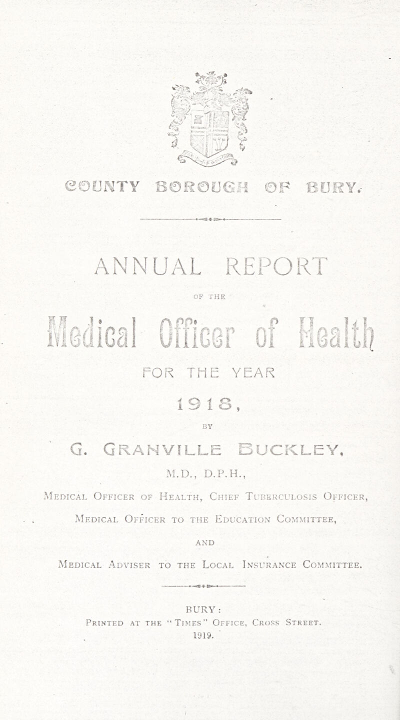 eOUNTY OF BURY.- S0R0LIGH ANNUAL REPORT n j ® OF THE f\PO> P fl |vl 11 OlliGSr 0i 11831''' FOR THE YEAR 19 IS, BY G. Granville Buckley, M.D., D.P.H., Medical Officer of Health^ Chief Tuberculosis Officer, Medical Officer to the Education' Committee, AND Medical Adviser to the Local Insurance Committee. BURY: Printed at the “Times” Office, Cross Street. 1919. ■