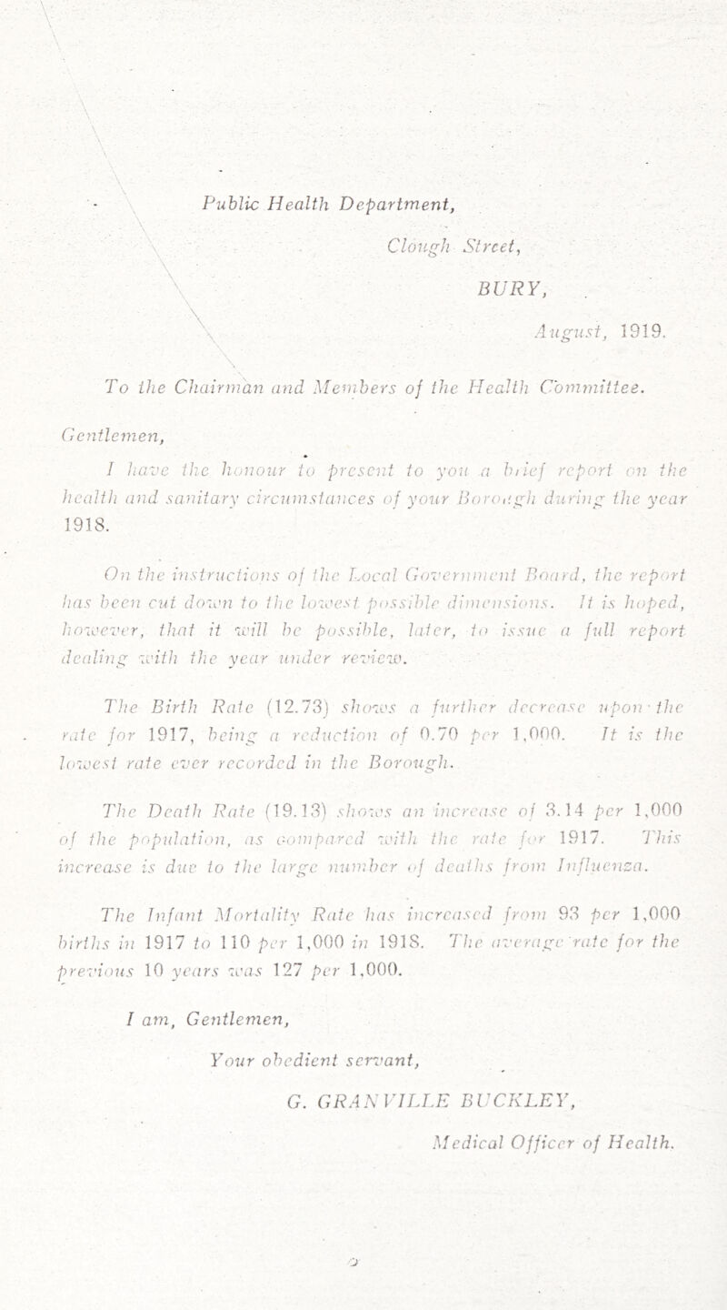 - \ Public Health Department, : .. ■■■ Clough Street, \ ■ \ ^ BURY, August, 1919. To the Chairman and Members of the Health Committee. Geyitlemen, 1 have the honour to present to you a brief report on the health and. sanitary circumstances of your Boroi'.gh during the year 1918. On the instructions of the Local Goverinncnt Board, the report has been cut doum to the lozeest. possible diaiensions. It is hoped, hnveever, that it v'ill be possible, later, to issue a full report dealing veith the year under review. The Birth Rate (12.73) shows a further decrease upon-the rate for 1917, being a rcditciion of 0.70 per 1,000. It is the loveesi rate ever recorded in the Borough. The Death Rate (19.13) shows an increase oj 3.14 per 1,000 of the population, as compared zvith the rate for 1917. This increase is due to the large nuniber of deaths from Influenza. The Infant Mortality Rate has increased from 93 per A,000 births in 1917 to 110 per 1,000 in 1918. I'he average rate for the prez'ious 10 years zeas 127 per 1,000. I am, Gentlemen, Your obedient semvant, G. GRANVILLE BUCKLEY, Medical Officer of Health.