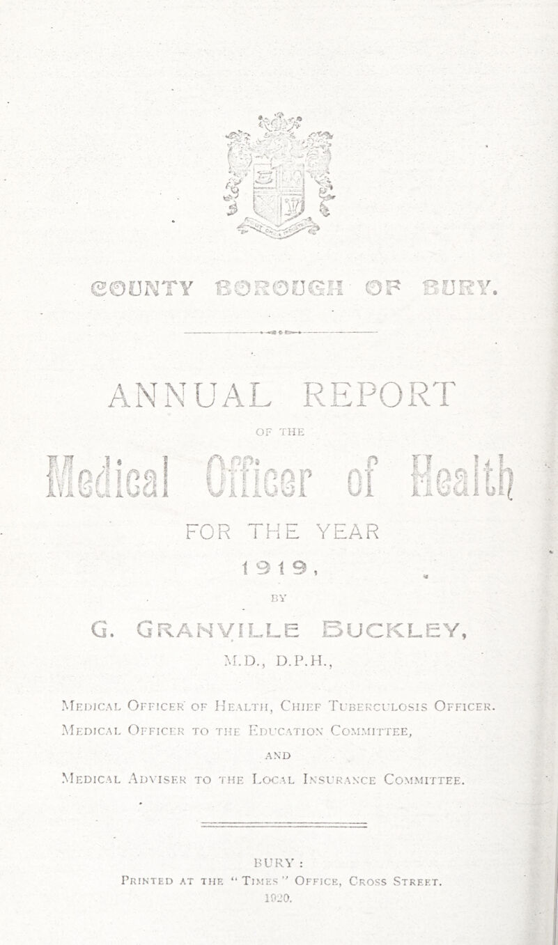 ANNUAL REPORT OF THE FOR THE YEAR 19 19, BY G. Granville Buckley, M.D., D.P.H., Medical Officer of Health, Chief Tuberculosis Officer. Medical Officer to the Education Committee, AND Medical Adviser to the Local Insurance Committee. BURY : Printed at the “ TlmesOffice, Cross Street. 1020.