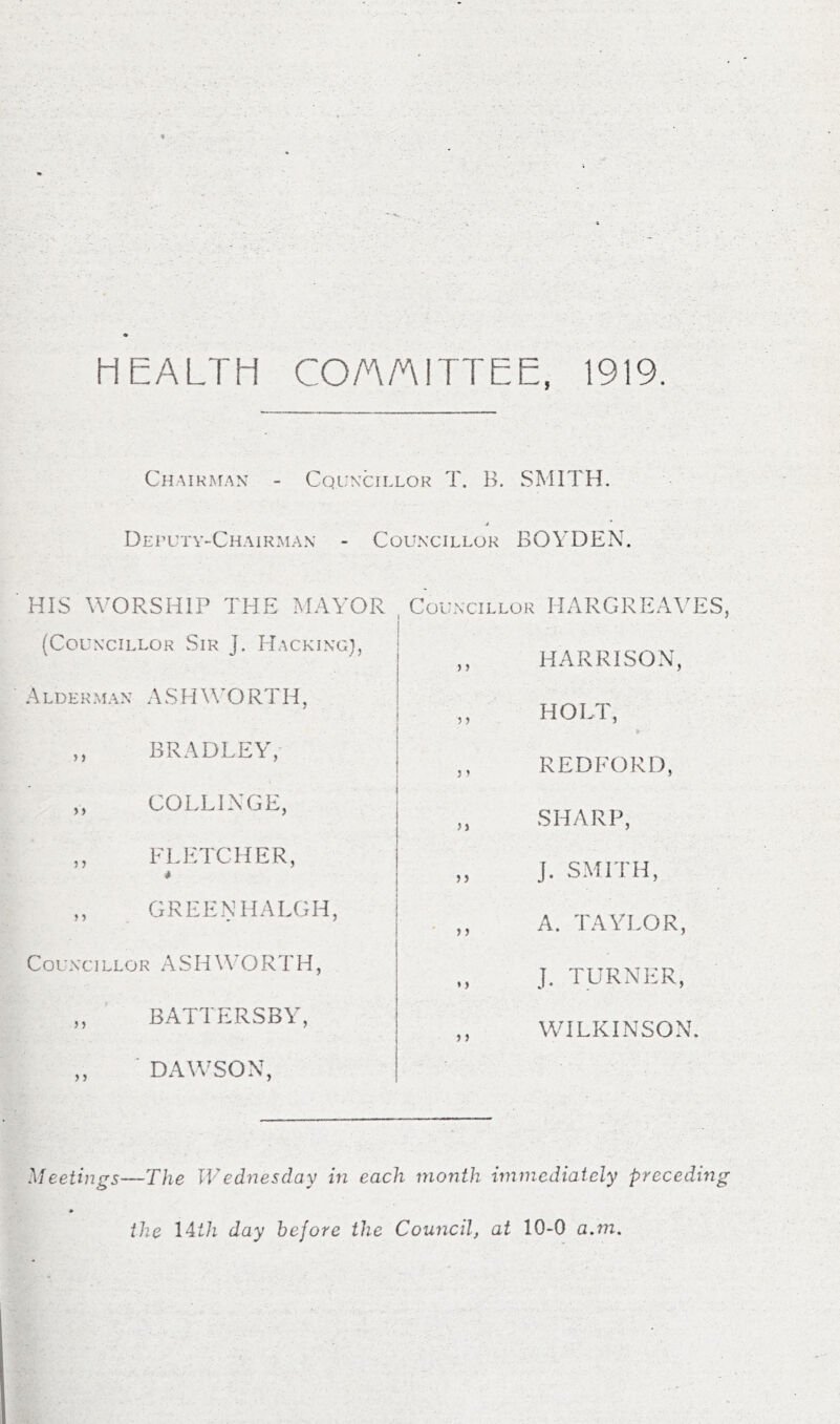 HEALTH COA/AITTEE, 1919. Chaikm./w - Cqln'cillok T. H. SMITH. DErUTV-CHAiKMAN - COLLN'CILLOK BOYDEN. HIS WORSHIP THE MAYOR (Councillor Sir J. Hacking}, Alderman ASHWORl'H, ,, BRADLEY, COLLINGE, ,, FLETCHER, * GREENHALGH, Councillor ASHWORTH, „ ' BATTERSBY, „ ■ DAWSON, Councillor HARGREAVES, ,, HARRISON, ,, HOLT, ,, REDFORD, „ SHARP, „ J. SMITH, . ,, A. TAYLOR, „ J. TURNER, WILKINSON. Meetings—The Wednesday in each month immediately preceding the IMh day before the Council, at 10-0 a.m.