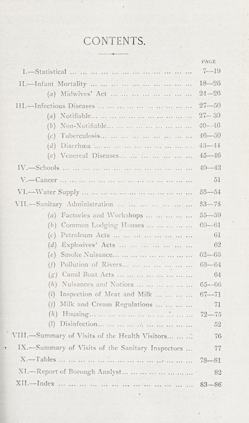 CONTENTS. PAGE I.—Statistical ... ... 7-—19 II.—Infant Mortality 18—2G (a) Midwives’ Act 24—26 III. —Infectious Diseases 27—50 (a) Notifiable 27—30 (5) Non-Notifiable ‘'10~--4G (c) T ub ercu los i s 46—50 (d) Diarrhoea ' 43—44 (e) Venereal Diseases... 45—46 IV. —Schools 40—42 V.—Cancer 51 VI.—W'ater .Supply 53—54 \*II.—Sanitary Administration ... 53—75 (a) Factories and Workshops 55—59 (5) Common Ltxlg'ing* Houses CO-—61 (c) Petroleum Acts ... 61 (d) Explosives’ Acts 62 (e) Smoke Nuisance 62—63 (/) Pollution of Rivers 63—64 (g) Canal Boat Acts ... 64 (h) Nuisances and Notices 65—66 (f) Inspection of Meat and Milk 67—71 . {;) Milk and Cream Reg'ulations ... 71 (k) Housing- ! 72—75 (l) Disinfection - 52 ^HH.—Summary of Visits of the Health \h'sitors 7 76 IX.—Summary of \hsits of the .Sanitary Inspectors ... 77 X, —Tables ... - 78—81 XI, —Report of Boroug-h .Analyst • 82 XIL—Index 83—86