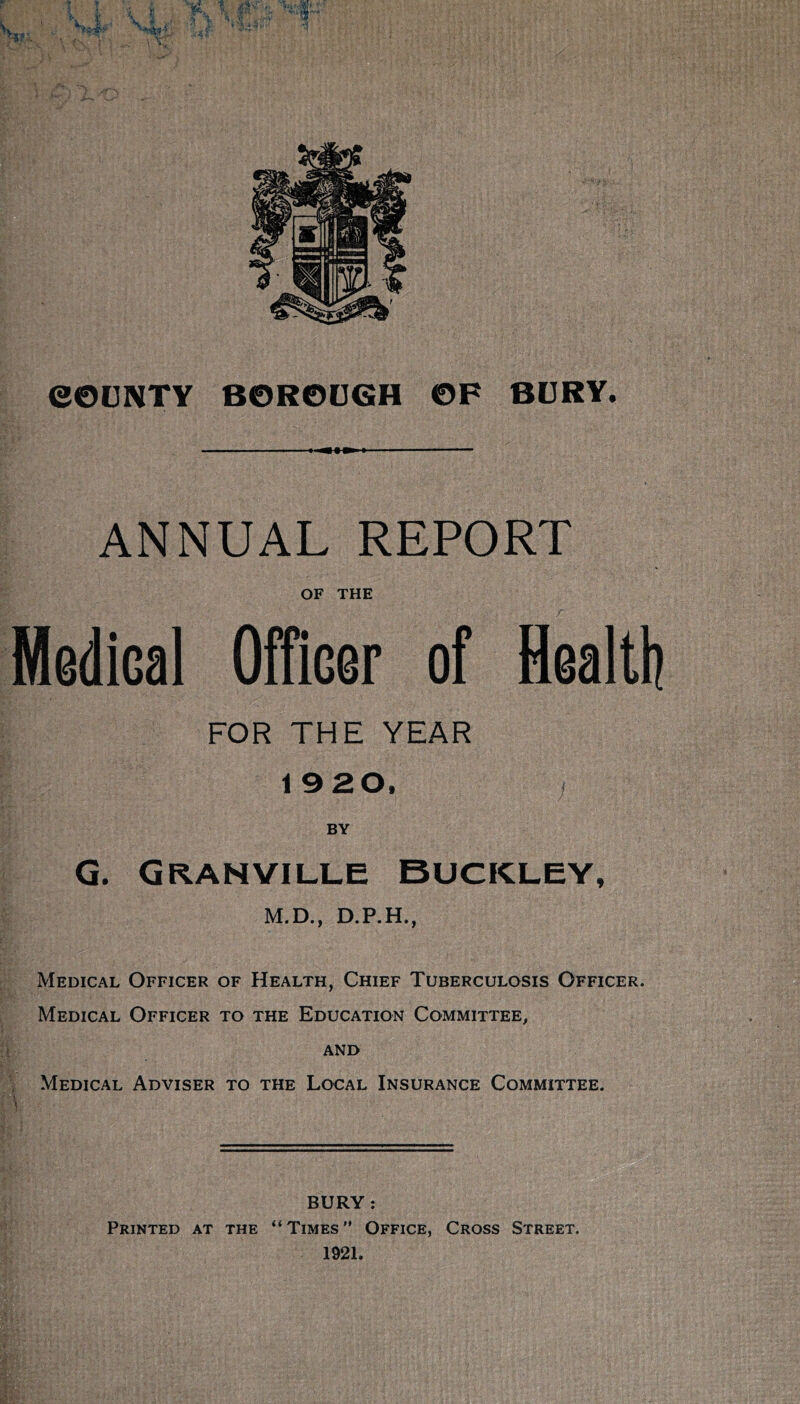 f eOCNTY BORODGH OF BDRY. 1 ANNUAL REPORT OF THE Medical OfTicer of Health FOR THE YEAR 19 20. BY G. Granville Buckley, M.D., D.P.H., Medical Officer of Health, Chief Tuberculosis Officer. Medical Officer to the Education Committee, AND , Medical Adviser to the Local Insurance Committee. BURY: Printed at the “Times Office, Cross Street. 1921.