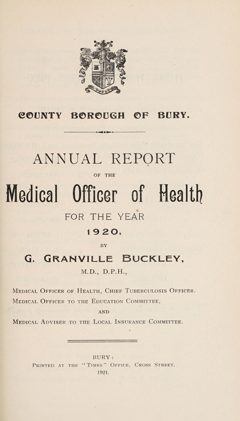 e©UNTY BOROUGH OF BURY. ANNUAL REPORT OF THE Medical Officer of Health FOR THE YEa'r 19 20, G. Granville Buckley, M.D., D.P.H., Medical Officer of Health, Chief Tuberculosis Officer. Medical Officer to the Education Committee, AND Medical Adviser to the Local Insurance Committee. BURY : Printed at the “ Times ” Office, Cross Street. 1921.