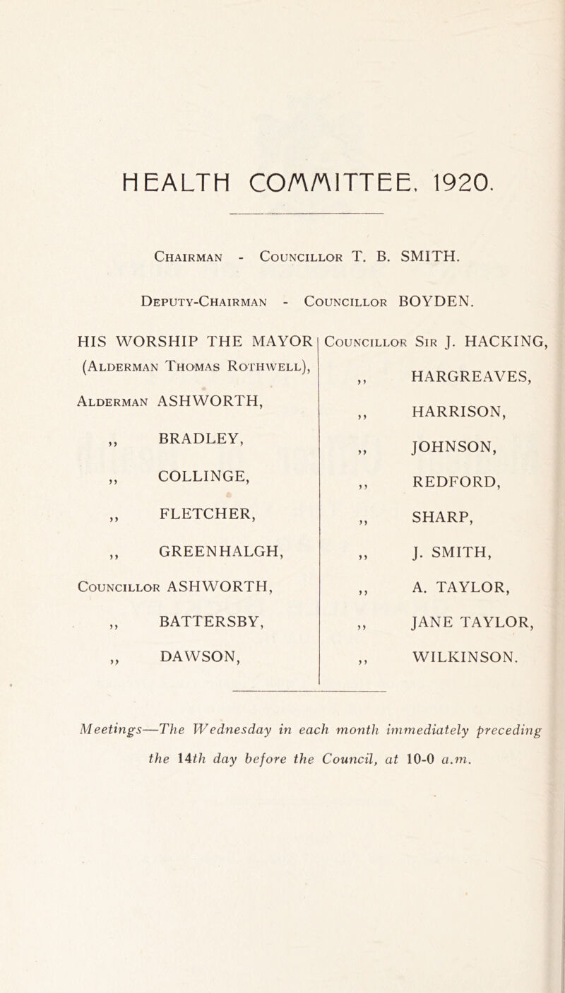 HEALTH COA/AITTEE. 1920. Chairman - Councillor T. B. SMITH. Deputy-Chairman - Councillor BOYDEN. HIS WORSHIP THE MAYOR (Alderman Thomas Rothwell), Alderman ASHWORTH, ,, BRADLEY, „ COLLINGE, ,, FLETCHER, ,, GREENHALGH, Councillor ASHWORTH, ,, BATTERSBY, „ DAWSON, Councillor Sir J. HACKING, ,, HARGREAVES, ,, HARRISON, „ JOHNSON, ,, REDFORD, „ SHARP, „ J. SMITH, ,, A. TAYLOR, ,, JANE TAYLOR, ,, WILKINSON. Meetings—The Wednesday in each month immediately preceding the I4th day before the Council, at 10-0 a.m.