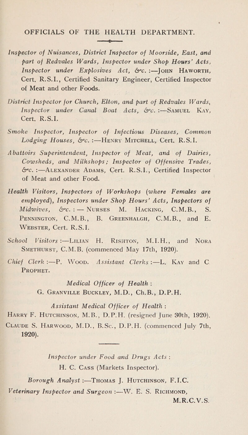OFFICIALS OF THE HEALTH DEPARTMENT. Inspector of Nuisances, District Inspector of Moorside, East, and part of Redvales Wards, Inspector under Shop Hours' Acts, Inspector under Explosives Act, &^c. :—John Haworth, Cert. R.S. L, Certified Sanitary Engineer, Certified Inspector of Meat and other Foods. District Inspector for Church, Elton, and part of Redvales Wardst Inspector under Canal Boat Acts, dr’c. :—Samuel Kay, Cert. R.S.I. Smoke Inspector, Inspector of Infectious Diseases, Common Lodging Houses, dr’c. :—Henry Mitchell, Cert. R.S.I. Abattoirs Superintendent, Inspector of Meat, and of Dairies, Cowsheds, and Milkshops; Inspector of Offensive Trades, &’c. :—Alexander Adams, Cert. R.S.I., Certified Inspector of Meat and other Food. Health Visitors, Inspectors of Workshops [where Females are employed), Inspectors under Shop Hours' Acts, Inspectors of Midwives, dr'c. : — Nurses M. Hacking, C.M.B., S. Pennington, C.M.B., B. Greenhalgh, C.M.B., and E. Webster, Cert. R.S.I. School Visitors’.—Lilian H. Rishton, M.I.H., and Nora Smethurst, C.M.B. (commenced May 17th, 1920). Chief Clerk :—P. Wood. Assistant Clerks :—L. Kay and C Prophet. Medical Officer of Health : G. Granville Buckley, M.D., Ch.B., D.P.H. Assistant Medical Officer of Health : Harry F. Hutchinson, M.B., D.P.H. (resigned June 30th, 1920). Claude S. Harwood, M.D., B.Sc., D.P.H. (commenced July 7th, 1920). Inspector under Food and Drugs Acts : H. C. Cass (Markets Inspector). Borough Analyst :—Thomas J. Hutchinson, F.I.C. Veterinary Inspector and Surgeon :—W. E. S. Richmond, M.R.C.V.S.