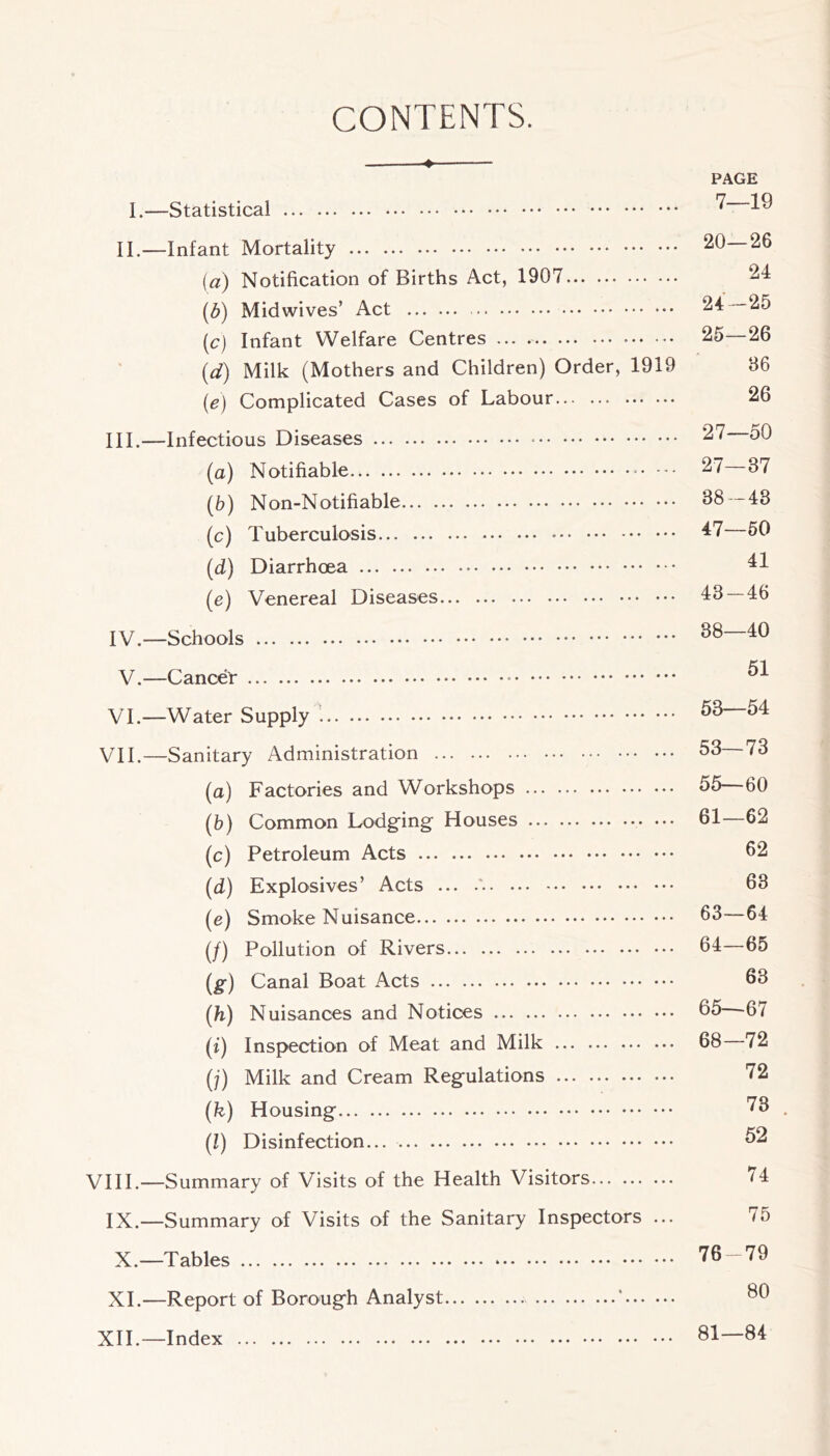 CONTENTS. 4 PAGE I.—Statistical ^ II.—Infant Mortality 20—26 [a) Notification of Births Act, 1907 {b) Midwives’ Act 24-25 (c) Infant Welfare Centres ... 25—26 {d) Milk (Mothers and Children) Order, 1919 86 (e) Complicated Cases of Labour 26 III. —Infectious Diseases - 27 50 (a) Notifiable • - 27 37 (b) Non-Notifiable 38—43 (c) Tuberculosis 47 50 (d) Diarrhoea 41 (e) Venereal Diseases 43 — 46 IV. —Schools V.—Cancer VI.—Water Supply VII.—Sanitary Administration 53 73 (a) Factories and Workshops 55—60 (5) Common Lodging Houses ••• 61—62 (c) Petroleum Acts 52 (d) Explosives’ Acts ... .'. 68 (e) Smoke Nuisance 53—64 (/) Pollution of Rivers 64—65 (g) Canal Boat Acts 53 [h) Nuisances and Notices 55—-67 (j) Inspection of Meat and Milk 68 72 (y) Milk and Cream Regulations 72 (fe) Housing 73 . (1) Disinfection... 52 VHI.—Summary of Visits of the Health Visitors 74 IX.—Summary of Visits of the Sanitary Inspectors ... 75 X.—Tables 76 -79 XL—Report of Borough Analyst * 50 XIL—Index 81—84