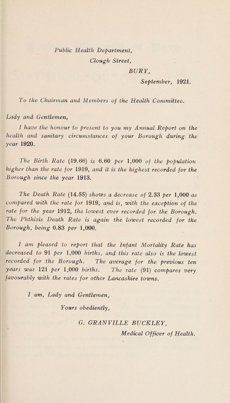 Public Health Department, Clough Street, BURY, September, 1921. To the Chairman and Members of the Health Committee. Lady and Gentlemen, 1 have the honour to present to you my Annual Report on the health and sanitary circumstances of your Borough during the year 1920. The Birth Rate (19.66) is 6.60 per 1,000 of the population higher than the rate for 1919, and it is the highest recorded for the Borough since the year 1913. The Death Rate (14.55) shows a decrease of 2.33 per 1,000 as compared with the rate for 1919, and is, with the exception of the rate for the year 1912, the lowest ever recorded for the Borough. The Phthisis Death Rate is again the lowest recorded for the Borough, being 0.83 per 1,000. 1 am pleased to report that the Infant Mortality Rate has decreased to 91 per 1,000 births, and this rate also is the lowest recorded for the Borough. The average for the previous ten years was 121 per 1,000 births. The rate (91) compares very favourably with the rates for other Lancashire towns. I I am. Lady and Gentlemen, I Yours obediently, I I I G. GRANVILLE BUCKLEY, I I Medical Officer of Health.